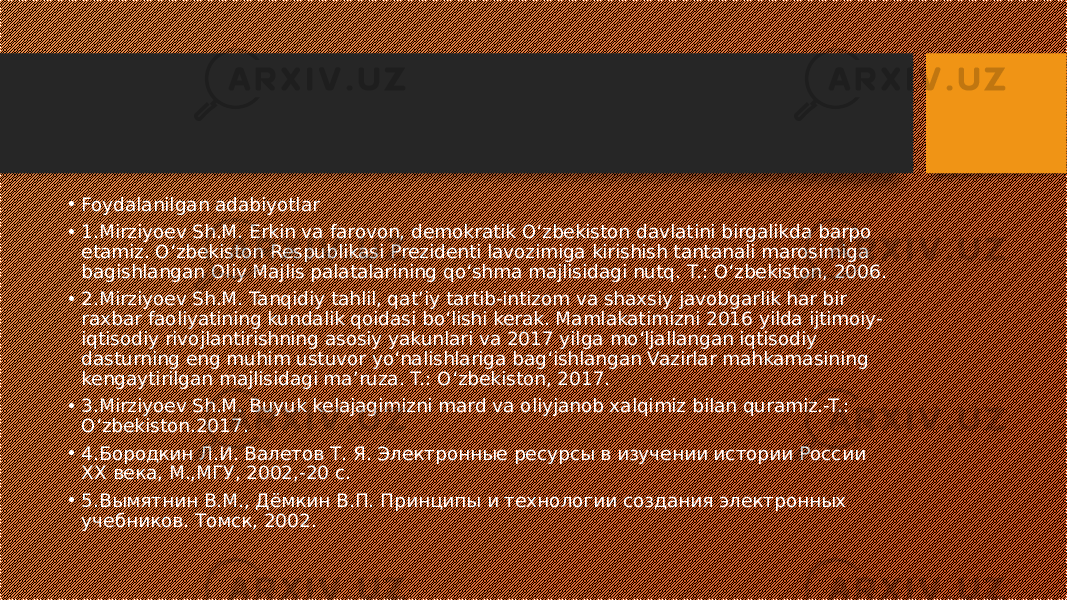 • Foydalanilgan adabiyotlar • 1.Mirziyoev Sh.M. Erkin va farovon, demokratik O‘zbekiston davlatini birgalikda barpo etamiz. O‘zbekiston Respublikasi Prezidenti lavozimiga kirishish tantanali marosimiga bagishlangan Oliy Majlis palatalarining qo‘shma majlisidagi nutq. T.: O‘zbekiston, 2006. • 2.Mirziyoev Sh.M. Tanqidiy tahlil, qat’iy tartib-intizom va shaxsiy javobgarlik har bir raxbar faoliyatining kundalik qoidasi bo‘lishi kerak. Mamlakatimizni 2016 yilda ijtimoiy- iqtisodiy rivojlantirishning asosiy yakunlari va 2017 yilga mo‘ljallangan iqtisodiy dasturning eng muhim ustuvor yo‘nalishlariga bag‘ishlangan Vazirlar mahkamasining kengaytirilgan majlisidagi ma’ruza. T.: O‘zbekiston, 2017. • 3.Mirziyoev Sh.M. Buyuk kelajagimizni mard va oliyjanob xalqimiz bilan quramiz.-T.: O‘zbekiston.2017. • 4.Бородкин Л.И. Валетов Т. Я. Электронные ресурсы в изучении истории России XX века, М.,МГУ, 2002,-20 с. • 5.Вымятнин В.М., Дёмкин В.П. Принципы и технологии создания электронных учебников. Томск, 2002. 