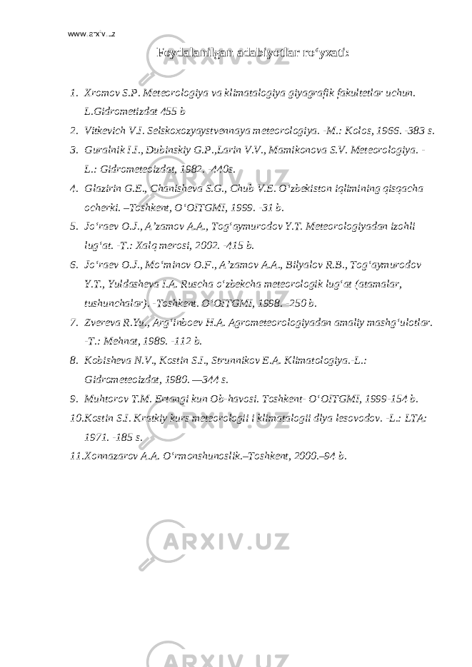 www.arxiv.uz Foydalanilgan adabiyotlar ro‘yxati:   1. Xromov S.P. Meteorologiya va klimatalogiya giyagrafik fakultetlar uchun. L.Gidrometizdat 455 b 2. Vitkevich V.I. Selskoxozyaystvennaya meteorologiya. -M.: К olos, 1966. -383 s. 3. Guralnik I.I., Dubinskiy G.P.,Larin V.V., Mamikonova S.V. Meteorologiya. - L.: Gidrometeoizdat, 1982. -440s. 4. Glazirin G.E., Chanisheva S.G., Chub V.E. O‘zbekiston iqlimining qisqacha ocherki. –Toshkent, O‘OITGMI, 1999. -31 b. 5. Jo‘raev O.J., A’zamov A.A., Tog‘aymurodov Y.T. Meteorologiyadan izohli lug‘at. -T.: Xalq merosi, 2002. -415 b. 6. Jo‘raev O.J., Mo‘minov O.F., A’zamov A.A., Bilyalov R.B., Tog‘aymurodov Y.T., Yuldasheva I.A. Ruscha o‘zbekcha meteorologik lug‘at (atamalar, tushunchalar). -Toshkent. O‘OITGMI, 1998. -250 b. 7. Zvereva R.Yu., Arg‘inboev H.A. Agrometeorologiyadan amaliy mashg‘ulotlar. -T.: Mehnat, 1989. -112 b. 8. К obisheva N.V., К ostin S.I., Strunnikov E.A. К limatologiya.-L.: Gidrometeoizdat, 1980. —344 s. 9. Muhtorov T.M. Ertangi kun Ob-havosi. Toshkent- O‘OITGMI, 1999-154 b. 10. К ostin S.I. К ratkiy kurs meteorologii i klimatalogii dlya lesovodov. -L.: LTA: 1971. -185 s. 11. Xonnazarov A.A. O‘rmonshunoslik.–Toshkent, 2000.–94 b. 