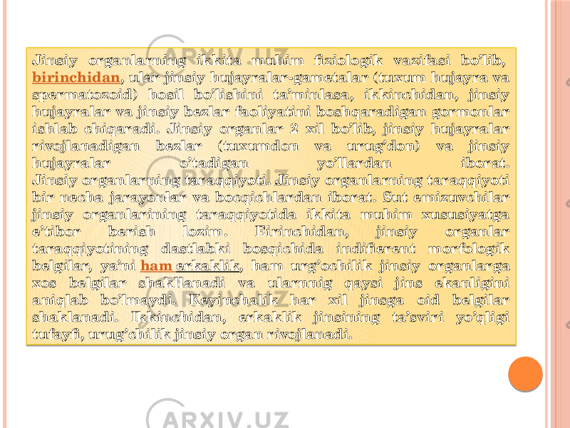 Jinsiy organlarning ikkita muhim fiziologik vazifasi bo’lib,  birinchidan , ular jinsiy hujayralar-gametalar (tuxum hujayra va spermatozoid) hosil bo’lishini ta’minlasa, ikkinchidan, jinsiy hujayralar va jinsiy bezlar faoliyatini boshqaradigan gormonlar ishlab chiqaradi. Jinsiy organlar 2 xil bo’lib, jinsiy hujayralar rivojlanadigan bezlar (tuxumdon va urug’don) va jinsiy hujayralar o’tadigan yo’llardan iborat. Jinsiy organlarning taraqqiyoti. Jinsiy organlarning taraqqiyoti bir necha jarayonlar va bocqichlardan iborat. Sut emizuvchilar jinsiy organlarining taraqqiyotida ikkita muhim xususiyatga e’tibor berish lozim. Eirinchidan, jinsiy organlar taraqqiyotining dastlabki bosqichida indifierent morfologik belgilar, ya’ni  ham erkaklik , ham urg’ochilik jinsiy organlarga xos belgilar shakllanadi va ularnnig qaysi jins ekanligini aniqlab bo’lmaydi. Keyinchalik har xil jinsga oid belgilar shaklanadi. Ikkinchidan, erkaklik jinsining ta’sviri yo’qligi tufayfi, urug’chilik jinsiy organ rivojlanadi. 01 17 2D 21 28 19 18 28 01 17 30 24 22 17 28 24 2D06 33 1E 2128 22 