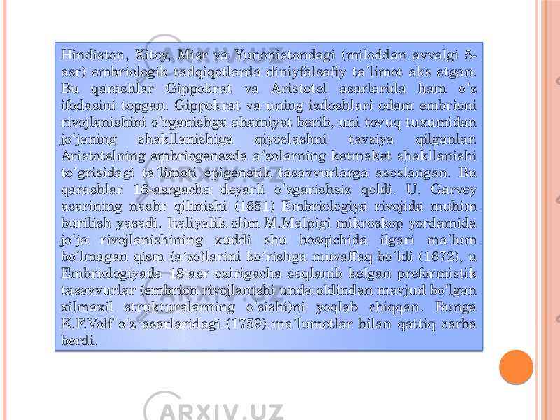 Hindiston, Xitoy, Misr va Yunonistondagi (miloddan avvalgi 5- asr) embriologik tadqiqotlarda diniyfalsafiy ta limot aks etgan. ʼ Bu qarashlar Gippokrat va Aristotel asarlarida ham o z ʻ ifodasini topgan. Gippokrat va uning izdoshlari odam embrioni rivojlanishini o rganishga ahamiyat berib, uni tovuq tuxumidan ʻ jo janing shakllanishiga qiyoslashni tavsiya qilganlar. ʻ Aristotelning embriogenezda a zolarning ketmaket shakllanishi ʼ to grisidagi ta limoti epigenetik tasavvurlarga asoslangan. Bu ʻ ʼ qarashlar 16-asrgacha deyarli o zgarishsiz qoldi. U. Garvey ʻ asarining nashr qilinishi (1651) Embriologiya rivojida muhim burilish yasadi. Italiyalik olim M.Malpigi mikroskop yordamida jo ja rivojlanishining xuddi shu bosqichida ilgari ma lum ʻ ʼ bo lmagan qism (a zo)larini ko rishga muvaffaq bo ldi (1672), u ʻ ʼ ʻ ʻ Embriologiyada 18-asr oxirigacha saqlanib kelgan preformistik tasavvurlar (embrion rivojlanishi unda oldindan mavjud bo lgan ʻ xilmaxil strukturalarning o sishi)ni yoqlab chiqqan. Bunga ʻ K.F.Volf o z asarlaridagi (1759) ma lumotlar bilan qattiq zarba ʻ ʼ berdi.  1C06 0A01 271407 02 06 05 02 16 02 2905 01 0B 02 09 02 0A 12 16 02 12 02 2E11 0B 02 2A 02 341B 02 12 