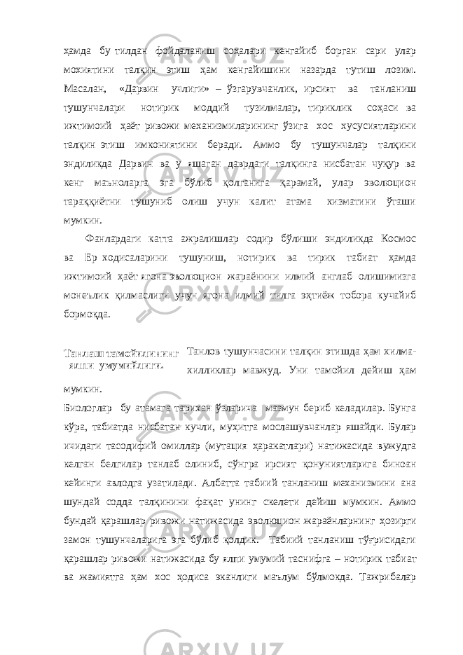 Танлаш тамойилининг ялпи умумийлиги.ҳамда бу тилдан фойдаланиш соҳалари кенгайиб борган сари улар мохиятини талқин этиш ҳам кенгайишини назарда тутиш лозим. Масалан, «Дарвин учлиги» – ўзгарувчанлик, ирсият ва танланиш тушунчалари нотирик моддий тузилмалар, тириклик соҳаси ва ижтимоий ҳаёт ривожи механизмиларининг ўзига хос хусусиятларини талқин этиш имкониятини беради. Аммо бу тушунчалар талқини эндиликда Дарвин ва у яшаган даврдаги талқинга нисбатан чуқур ва кенг маъноларга эга бўлиб қолганига қарамай, улар эволюцион тараққиётни тушуниб олиш учун калит атама хизматини ўташи мумкин. Фанлардаги катта ажралишлар содир бўлиши эндиликда Космос ва Ер ходисаларини тушуниш, нотирик ва тирик табиат ҳамда ижтимоий ҳаёт ягона эволюцион жараёнини илмий англаб олишимизга монеълик қилмаслиги учун ягона илмий тилга эҳтиёж тобора кучайиб бормоқда. Танлов тушунчасини талқин этишда ҳам хилма- хилликлар мавжуд. Уни тамойил дейиш ҳам мумкин. Биологлар бу атамага тарихан ўзларича мазмун бериб келадилар. Бунга кўра , табиатда нисбатан кучли, муҳитга мослашувчанлар яшайди. Булар ичидаги тасодифий омиллар (мутация ҳаракатлари) натижасида вужудга келган белгилар танлаб олиниб, сўнгра ирсият қонуниятларига биноан кейинги авлодга узатилади. Албатта табиий танланиш механизмини ана шундай содда талқинини фақат унинг скелети дейиш мумкин. Аммо бундай қарашлар ривожи натижасида эволюцион жараёнларнинг ҳ озирги замон тушунчаларига эга бўлиб қолдик. Табиий танланиш тўғрисидаги қарашлар ривожи натижасида бу ялпи умумий таснифга – нотирик табиат ва жамиятга ҳам хос ҳодиса эканлиги маълум бўлмокда. Тажрибалар 