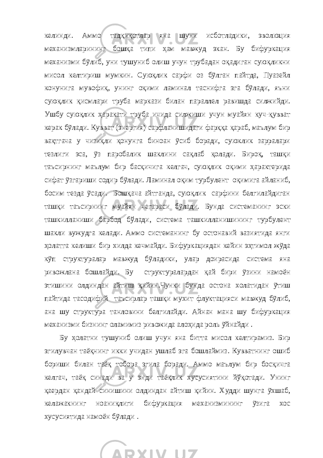 келинди. Аммо тадқиқотлар яна шуни исботладики, эволюция механизмларининг бошқа типи ҳам мавжуд экан. Бу бифуркация механизми бỹлиб, уни тушуниб олиш учун трубадан оқадиган суюқликни мисол келтириш мумкин. Суюқлик сарфи оз бỹлган пайтда, Пуазейл конунига мувофиқ, унинг оқими ламинал таснифга эга бỹлади, яъни суюқлик қисмлари труба маркази билан параллел равишда силжийди. Ушбу суюқлик ҳаракати труба ичида силжиши учун муайян куч-қувват керак бỹлади. Кувват (энергия) сарфланишидаги фарққа қараб, маълум бир вақтгача у чизиқли қонунга биноан ỹсиб боради, суюклик зарралари тезлиги эса, ỹз паробалик шаклини сақлаб қолади. Бироқ, ташқи таъсирнинг маълум бир басқичига келгач, суюқлик оқими ҳарактерида сифат ỹзгариши содир бỹлади. Ламинал оқим турбулент оқимига айланиб, босим тезда ỹсади. Бошқача айтганда, суюқлик сарфини белгилайдиган ташқи таъсирнинг муайян чегараси бỹлади. Бунда системанинг эски ташкилланиши барбод бўлади, система ташкилланиш ининг турбулент шакли вужудга келади. Аммо системанинг бу остонавий вазиятида янги ҳолатга келиши бир хилда ке ч майди. Бифуркациядан кейин эҳтимол жỹда кỹп структуралар мавжуд бỹладики, улар доирасида система яна ривожлана бошлайди. Бу структуралардан қай бири ỹзини намоён этишини олдиндан айтиш қийин.Чунки бу нда остона холатидан ỹтиш пайтида тасодифий таъсирлар ташқи мухит флуктацияси мавжуд бỹлиб, ана шу структура танловини белгилайди. Айнан мана шу бифуркация механизми бизнинг оламимиз ривожида алоҳида роль ỹйнайди . Бу ҳолатни тушуниб олиш учун яна битта мисол келтирамиз. Бир эгилувчан таёқнинг икки учидан ушлаб эга бошлаймиз. Кувватнинг ошиб бориши билан таёқ тобора эгила боради. Аммо маълум бир босқичга келгач, таёқ синади ва у энди таёқлик хусусиятини йўқотади. Унинг қаердан қандай синишини олдиндан айтиш қийин. Худди шунга ỹхшаб, келажакнинг ноаниқлиги бифуркация механизмининг ỹзига хос хусусиятида намоён бỹлади . 