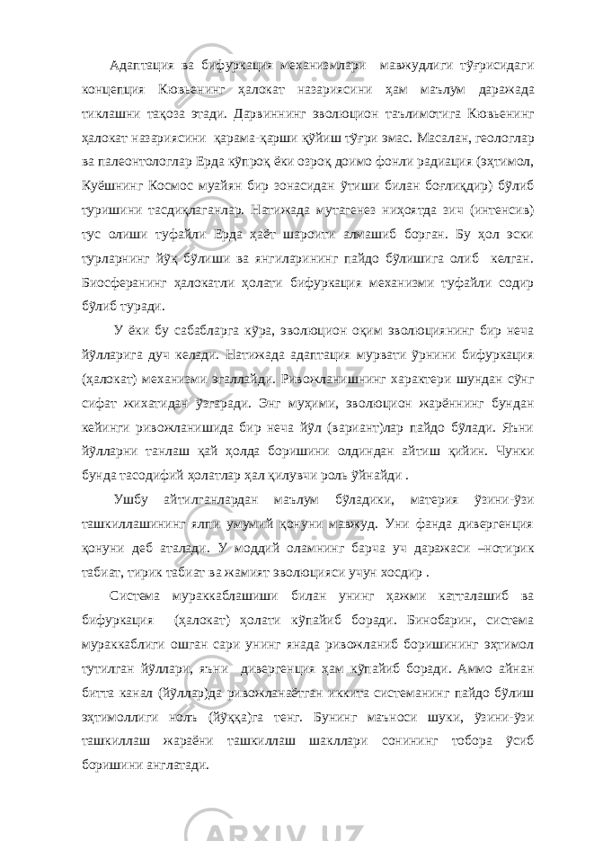 Адаптация ва бифуркация механизмлари мавжудлиги тỹғрисидаги концепция Кювьенинг ҳалокат назариясини ҳ ам маълум даражада тиклашни тақоза этади. Дарвиннинг эволюцион таълимотига Кювьенинг ҳалокат назариясини қарама-қарши қỹйиш тỹғри эмас. Масалан, геологлар ва палеонтологлар Ерда кỹпроқ ёки озроқ доимо фонли радиация (эҳтимол, Куёшнинг Космос муайян бир зонасидан ỹтиши билан боғлиқдир) бỹлиб туришини тасдиқлаганлар. Натижада мутагенез ниҳоятда зич (интенсив) тус олиши туфайли Ерда ҳаёт шароити алмашиб борган. Бу ҳол эски турларнинг йỹқ бỹлиши ва янгиларининг пайдо бỹлишига олиб келган. Биосферанинг ҳалокатли ҳолати бифуркация механизми туфайли содир бỹлиб туради. У ёки бу сабабларга кỹра, эволюцион оқим эволюциянинг бир неча йỹлларига дуч келади. Натижада адаптация мурвати ỹрнини бифуркация (ҳалокат) механизми эгаллайди. Ривожланишнинг характери шундан сỹнг сифат жихатидан ỹзгаради. Энг муҳими, эволюцион жарённинг бундан кейинги ривожланишида бир неча йỹл (вариант)лар пайдо бỹлади. Яъни йỹлларни танлаш қай ҳолда боришини олдиндан айтиш қийин. Чунки бунда тасодифий ҳолатлар ҳал қилувчи роль ỹйнайди . Ушбу айтилганлардан маълум бỹладики, материя ỹзини-ỹзи ташкиллашининг ялпи умумий қонуни мавжуд. Уни фанда дивергенция қонуни деб аталади. У моддий оламнинг барча уч даражаси –нотирик табиат, тирик табиат ва жамият эволюцияси учун хосдир . Система мураккаблашиши билан унинг ҳажми катталашиб ва бифуркация (ҳалокат) ҳолати кỹпайиб боради. Бинобарин, система мураккаблиги ошган сари унинг янада ривожланиб боришининг эҳтимол тутилган йỹллари, яъни дивергенция ҳам кỹпайиб боради. Аммо айнан битта канал (йỹллар)да ривожланаётган иккита системанинг пайдо бỹлиш эҳтимоллиги нолъ (йỹққа)га тенг. Бунинг маъноси шуки, ỹзини-ỹзи ташкиллаш жараёни ташкиллаш шакллари сонининг тобора ỹсиб боришини англатади. 