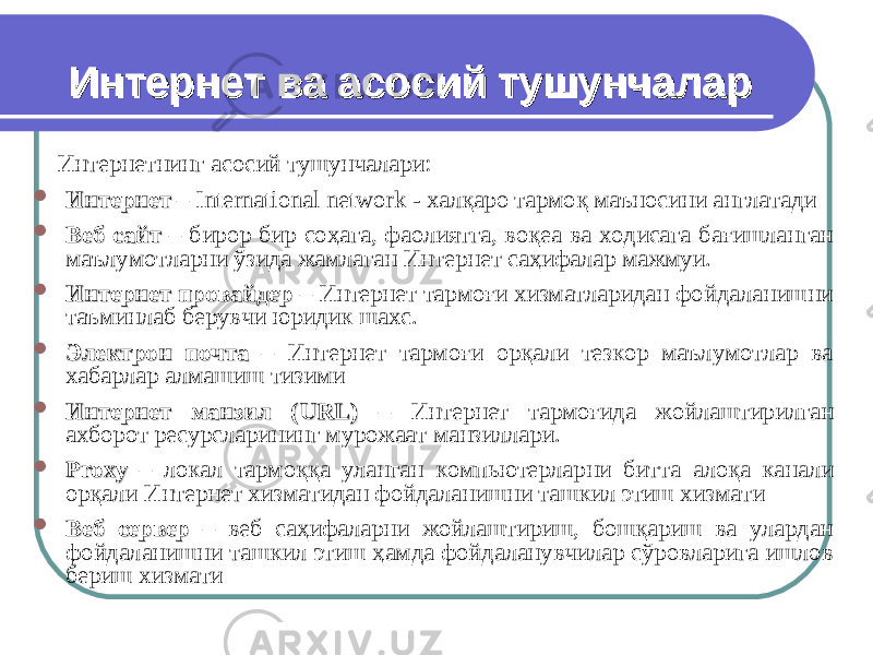  Интернет ва асосий тушунчаларИнтернет ва асосий тушунчалар Интернетнинг асосий тушунчалари:  ИнтернетИнтернет – International network - хал қ аро тармо қ маъносини англатади  Веб сайтВеб сайт – бирор бир со ҳага, фаолиятга, воқеа ва ходисага бағишланган маълумотларни ўзида жамлаган Интернет саҳифалар мажмуи.  Интернет провайдерИнтернет провайдер – Интернет тармоғи хизматларидан фойдаланишни таъминлаб берувчи юридик шахс.  Электрон почтаЭлектрон почта – Интернет тармоғи орқали тезкор маълумотлар ва хабарлар алмашиш тизими  Интернет манзил (Интернет манзил ( URLURL )) – Интернет тармоғида жойлаштирилган ахборот ресурсларининг мурожаат манзиллари.  ProxyProxy – локал тармо ққа уланган компьютерларни битта алоқа канал и ор қ али Интернет хизматидан фойдаланишни ташкил этиш хизмати  Веб серверВеб сервер – веб са ҳифаларни жойлаштириш, бошқариш ва улардан фойдаланишни ташкил этиш ҳамда фойдаланувчилар сўровларига ишлов бериш хизмати 