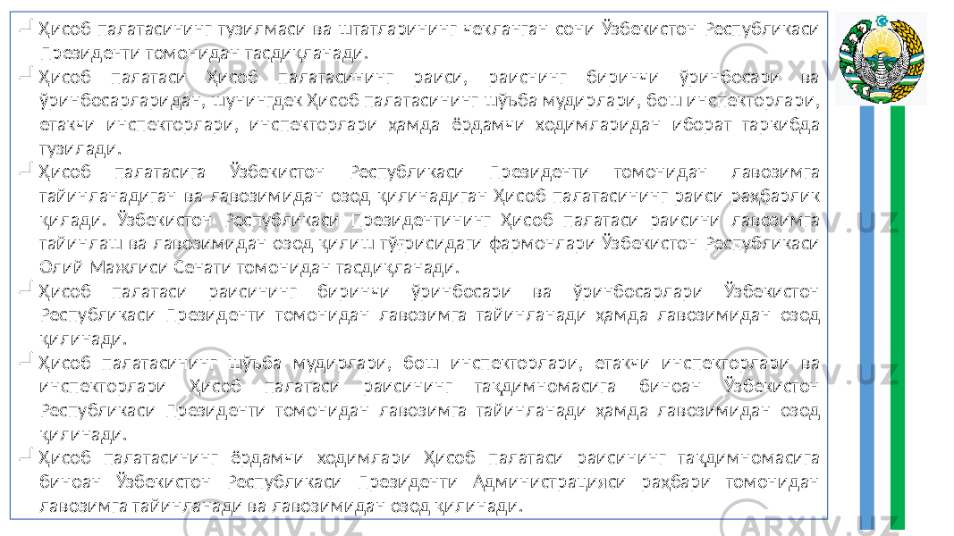   Ҳисоб палатасининг тузилмаси ва штатларининг чекланган сони Ўзбекистон Республикаси Президенти томонидан тасдиқланади.  Ҳисоб палатаси Ҳисоб палатасининг раиси, раиснинг биринчи ўринбосари ва ўринбосарларидан, шунингдек Ҳисоб палатасининг шўъба мудирлари, бош инспекторлари, етакчи инспекторлари, инспекторлари ҳамда ёрдамчи ходимларидан иборат таркибда тузилади.  Ҳисоб палатасига Ўзбекистон Республикаси Президенти томонидан лавозимга тайинланадиган ва лавозимидан озод қилинадиган Ҳисоб палатасининг раиси раҳбарлик қилади. Ўзбекистон Республикаси Президентининг Ҳисоб палатаси раисини лавозимга тайинлаш ва лавозимидан озод қилиш тўғрисидаги фармонлари Ўзбекистон Республикаси Олий Мажлиси Сенати томонидан тасдиқланади.  Ҳисоб палатаси раисининг биринчи ўринбосари ва ўринбосарлари Ўзбекистон Республикаси Президенти томонидан лавозимга тайинланади ҳамда лавозимидан озод қилинади.  Ҳисоб палатасининг шўъба мудирлари, бош инспекторлари, етакчи инспекторлари ва инспекторлари Ҳисоб палатаси раисининг тақдимномасига биноан Ўзбекистон Республикаси Президенти томонидан лавозимга тайинланади ҳамда лавозимидан озод қилинади.  Ҳисоб палатасининг ёрдамчи ходимлари Ҳисоб палатаси раисининг тақдимномасига биноан Ўзбекистон Республикаси Президенти Администрацияси раҳбари томонидан лавозимга тайинланади ва лавозимидан озод қилинади. 