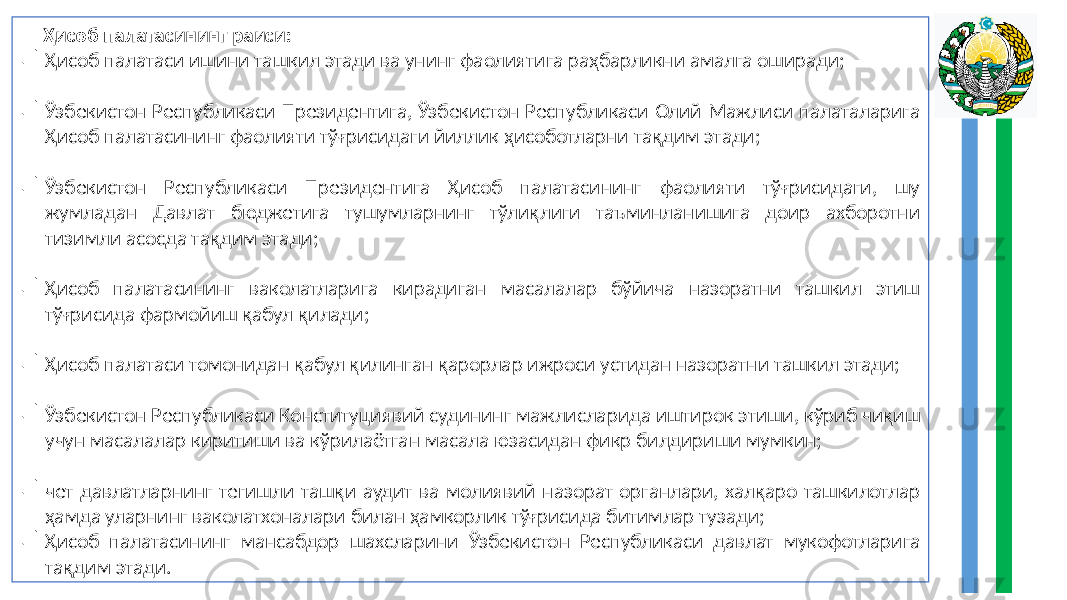  Ҳисоб палатасининг раиси:  Ҳисоб палатаси ишини ташкил этади ва унинг фаолиятига раҳбарликни амалга оширади;  Ўзбекистон Республикаси Президентига, Ўзбекистон Республикаси Олий Мажлиси палаталарига Ҳисоб палатасининг фаолияти тўғрисидаги йиллик ҳисоботларни тақдим этади;  Ўзбекистон Республикаси Президентига Ҳисоб палатасининг фаолияти тўғрисидаги, шу жумладан Давлат бюджетига тушумларнинг тўлиқлиги таъминланишига доир ахборотни тизимли асосда тақдим этади;  Ҳисоб палатасининг ваколатларига кирадиган масалалар бўйича назоратни ташкил этиш тўғрисида фармойиш қабул қилади;  Ҳисоб палатаси томонидан қабул қилинган қарорлар ижроси устидан назоратни ташкил этади;  Ўзбекистон Республикаси Конституциявий судининг мажлисларида иштирок этиши, кўриб чиқиш учун масалалар киритиши ва кўрилаётган масала юзасидан фикр билдириши мумкин;  чет давлатларнинг тегишли ташқи аудит ва молиявий назорат органлари, халқаро ташкилотлар ҳамда уларнинг ваколатхоналари билан ҳамкорлик тўғрисида битимлар тузади;  Ҳисоб палатасининг мансабдор шахсларини Ўзбекистон Республикаси давлат мукофотларига тақдим этади. 