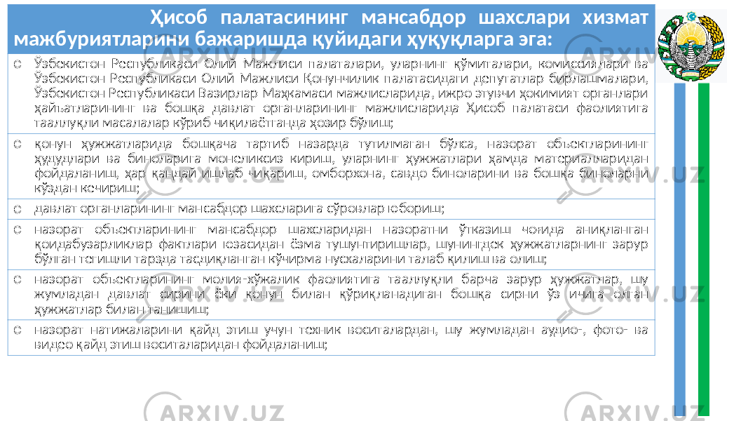  Ҳисоб палатасининг мансабдор шахслари хизмат мажбуриятларини бажаришда қуйидаги ҳуқуқларга эга: o Ўзбекистон Республикаси Олий Мажлиси палаталари, уларнинг қўмиталари, комиссиялари ва Ўзбекистон Республикаси Олий Мажлиси Қонунчилик палатасидаги депутатлар бирлашмалари, Ўзбекистон Республикаси Вазирлар Маҳкамаси мажлисларида, ижро этувчи ҳокимият органлари ҳайъатларининг ва бошқа давлат органларининг мажлисларида Ҳисоб палатаси фаолиятига тааллуқли масалалар кўриб чиқилаётганда ҳозир бўлиш; o қонун ҳужжатларида бошқача тартиб назарда тутилмаган бўлса, назорат объектларининг ҳудудлари ва биноларига монеликсиз кириш, уларнинг ҳужжатлари ҳамда материалларидан фойдаланиш, ҳар қандай ишлаб чиқариш, омборхона, савдо биноларини ва бошқа биноларни кўздан кечириш; o давлат органларининг мансабдор шахсларига сўровлар юбориш; o назорат объектларининг мансабдор шахсларидан назоратни ўтказиш чоғида аниқланган қоидабузарликлар фактлари юзасидан ёзма тушунтиришлар, шунингдек ҳужжатларнинг зарур бўлган тегишли тарзда тасдиқланган кўчирма нусхаларини талаб қилиш ва олиш; o назорат объектларининг молия-хўжалик фаолиятига тааллуқли барча зарур ҳужжатлар, шу жумладан давлат сирини ёки қонун билан қўриқланадиган бошқа сирни ўз ичига олган ҳужжатлар билан танишиш; o назорат натижаларини қайд этиш учун техник воситалардан, шу жумладан аудио-, фото- ва видео қайд этиш воситаларидан фойдаланиш; 