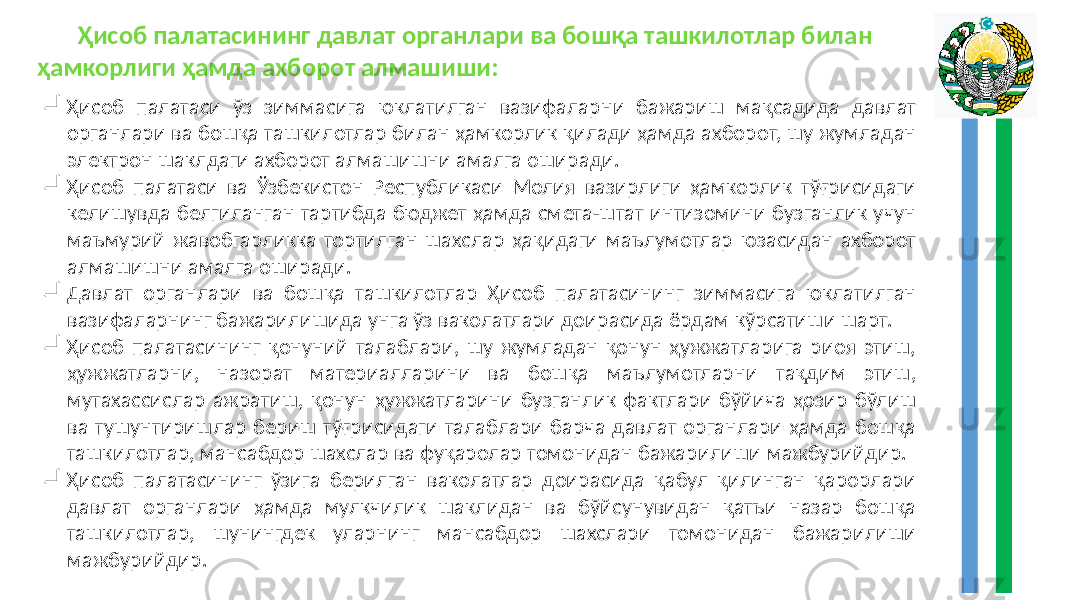  Ҳисоб палатасининг давлат органлари ва бошқа ташкилотлар билан ҳамкорлиги ҳамда ахборот алмашиши:  Ҳисоб палатаси ўз зиммасига юклатилган вазифаларни бажариш мақсадида давлат органлари ва бошқа ташкилотлар билан ҳамкорлик қилади ҳамда ахборот, шу жумладан электрон шаклдаги ахборот алмашишни амалга оширади.  Ҳисоб палатаси ва Ўзбекистон Республикаси Молия вазирлиги ҳамкорлик тўғрисидаги келишувда белгиланган тартибда бюджет ҳамда смета-штат интизомини бузганлик учун маъмурий жавобгарликка тортилган шахслар ҳақидаги маълумотлар юзасидан ахборот алмашишни амалга оширади.  Давлат органлари ва бошқа ташкилотлар Ҳисоб палатасининг зиммасига юклатилган вазифаларнинг бажарилишида унга ўз ваколатлари доирасида ёрдам кўрсатиши шарт.  Ҳисоб палатасининг қонуний талаблари, шу жумладан қонун ҳужжатларига риоя этиш, ҳужжатларни, назорат материалларини ва бошқа маълумотларни тақдим этиш, мутахассислар ажратиш, қонун ҳужжатларини бузганлик фактлари бўйича ҳозир бўлиш ва тушунтиришлар бериш тўғрисидаги талаблари барча давлат органлари ҳамда бошқа ташкилотлар, мансабдор шахслар ва фуқаролар томонидан бажарилиши мажбурийдир.  Ҳисоб палатасининг ўзига берилган ваколатлар доирасида қабул қилинган қарорлари давлат органлари ҳамда мулкчилик шаклидан ва бўйсунувидан қатъи назар бошқа ташкилотлар, шунингдек уларнинг мансабдор шахслари томонидан бажарилиши мажбурийдир. 