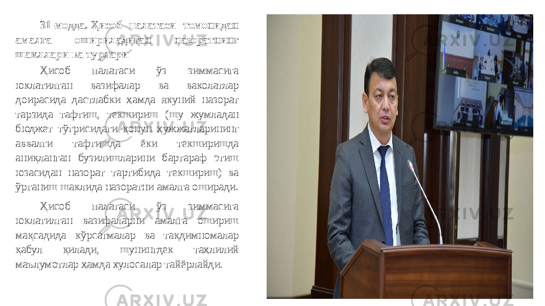 31-модда. Ҳисоб палатаси томонидан амалга ошириладиган назоратнинг шакллари ва турлари Ҳисоб палатаси ўз зиммасига юклатилган вазифалар ва ваколатлар доирасида дастлабки ҳамда якуний назорат тарзида тафтиш, текшириш (шу жумладан бюджет тўғрисидаги қонун ҳужжатларининг аввалги тафтишда ёки текширишда аниқланган бузилишларини бартараф этиш юзасидан назорат тартибида текшириш) ва ўрганиш шаклида назоратни амалга оширади. Ҳисоб палатаси ўз зиммасига юклатилган вазифаларни амалга ошириш мақсадида кўрсатмалар ва тақдимномалар қабул қилади, шунингдек таҳлилий маълумотлар ҳамда хулосалар тайёрлайди . 