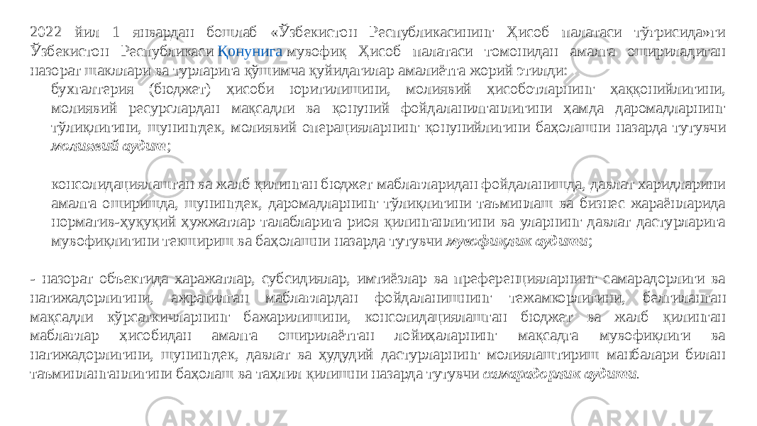 2022 йил 1 январдан бошлаб «Ўзбекистон Республикасининг Ҳисоб палатаси тўғрисида»ги Ўзбекистон Республикаси  Қонунига   мувофиқ Ҳисоб палатаси томонидан амалга ошириладиган назорат шакллари ва турларига қўшимча қуйидагилар амалиётга жорий этилди: - бухгалтерия (бюджет) ҳисоби юритилишини, молиявий ҳисоботларнинг ҳаққонийлигини, молиявий ресурслардан мақсадли ва қонуний фойдаланилганлигини ҳамда даромадларнинг тўлиқлигини, шунингдек, молиявий операцияларнинг қонунийлигини баҳолашни назарда тутувчи молиявий аудит ; - консолидациялашган ва жалб қилинган бюджет маблағларидан фойдаланишда, давлат харидларини амалга оширишда, шунингдек, даромадларнинг тўлиқлигини таъминлаш ва бизнес жараёнларида норматив-ҳуқуқий ҳужжатлар талабларига риоя қилинганлигини ва уларнинг давлат дастурларига мувофиқлигини текшириш ва баҳолашни назарда тутувчи мувофиқлик аудити ; - назорат объектида харажатлар, субсидиялар, имтиёзлар ва преференцияларнинг самарадорлиги ва натижадорлигини, ажратилган маблағлардан фойдаланишнинг тежамкорлигини, белгиланган мақсадли кўрсаткичларнинг бажарилишини, консолидациялашган бюджет ва жалб қилинган маблағлар ҳисобидан амалга оширилаётган лойиҳаларнинг мақсадга мувофиқлиги ва натижадорлигини, шунингдек, давлат ва ҳудудий дастурларнинг молиялаштириш манбалари билан таъминланганлигини баҳолаш ва таҳлил қилишни назарда тутувчи самарадорлик аудити . 