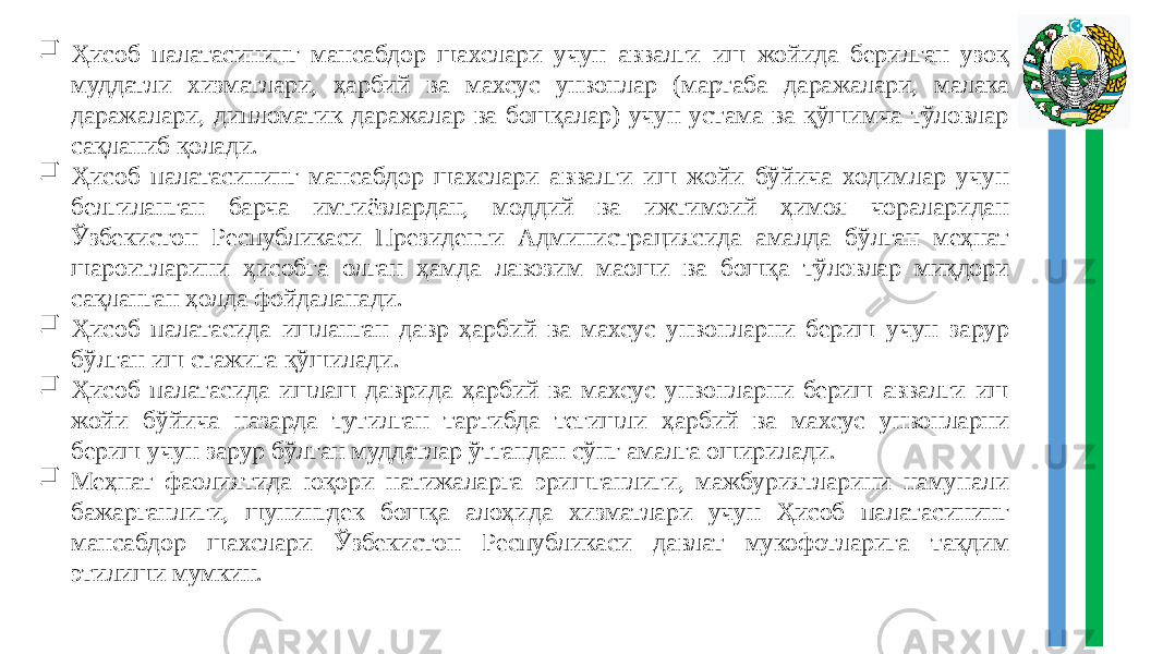   Ҳисоб палатасининг мансабдор шахслари учун аввалги иш жойида берилган узоқ муддатли хизматлари, ҳарбий ва махсус унвонлар (мартаба даражалари, малака даражалари, дипломатик даражалар ва бошқалар) учун устама ва қўшимча тўловлар сақланиб қолади.  Ҳисоб палатасининг мансабдор шахслари аввалги иш жойи бўйича ходимлар учун белгиланган барча имтиёзлардан, моддий ва ижтимоий ҳимоя чораларидан Ўзбекистон Республикаси Президенти Администрациясида амалда бўлган меҳнат шароитларини ҳисобга олган ҳамда лавозим маоши ва бошқа тўловлар миқдори сақланган ҳолда фойдаланади.  Ҳисоб палатасида ишланган давр ҳарбий ва махсус унвонларни бериш учун зарур бўлган иш стажига қўшилади.  Ҳисоб палатасида ишлаш даврида ҳарбий ва махсус унвонларни бериш аввалги иш жойи бўйича назарда тутилган тартибда тегишли ҳарбий ва махсус унвонларни бериш учун зарур бўлган муддатлар ўтгандан сўнг амалга оширилади.  Меҳнат фаолиятида юқори натижаларга эришганлиги, мажбуриятларини намунали бажарганлиги, шунингдек бошқа алоҳида хизматлари учун Ҳисоб палатасининг мансабдор шахслари Ўзбекистон Республикаси давлат мукофотларига тақдим этилиши мумкин. 