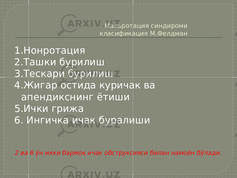 Мальротация синдироми класификация М.Фелдман 1.Нонротация 2.Ташки бурилиш 3.Тескари бурилиш 4.Жигар остида куричак ва апендикснинг ётиши 5.Ички грижа 6. Ингичка ичак буралиши 2 ва 6 ўн икки бармоқ ичак обструксияси билан намоён бўлади. 