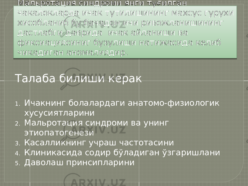 Мальротация синдроми янги туғилган чакалокларда ичак тутилишининг махсус гурухи хисобланиб бу бачадон ичи ривожланишининг дастлабги даврида ичак айланиши ва фиксиациясиниг бузулиши натижасида келиб чикадиган аномалиядир. Талаба билиши керак 1. Ичакнинг болалардаги анатомо-физиологик хусусиятларини 2. Мальротация синдроми ва унинг этиопатогенези 3. Касалликнинг учраш частотасини 4. Клиникасида содир бўладиган ўзгаришлани 5. Даволаш принсипларини 0102 13 19 0E 1709140C0902 13 