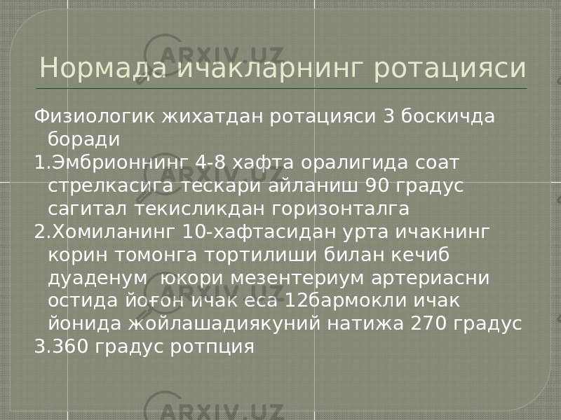 Нормада ичакларнинг ротацияси Физиологик жихатдан ротацияси 3 боскичда боради 1.Эмбрионнинг 4-8 хафта оралигида соат стрелкасига тескари айланиш 90 градус сагитал текисликдан горизонталга 2.Хомиланинг 10-хафтасидан урта ичакнинг корин томонга тортилиши билан кечиб дуаденум юкори мезентериум артериасни остида йоғон ичак еса 12бармокли ичак йонида жойлашадиякуний натижа 270 градус 3.360 градус ротпция 