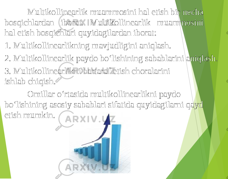 Multikollinearlik muammosini hal etish bir necha bosqichlardan iborat. Multikollinearlik muammosini hal etish bosqichlari quyidagilardan iborat: 1. Multikollinearlikning mavjudligini aniqlash. 2. Multikollinearlik paydo bo‘lishining sabablarini aniqlash. 3. Multikollinearlikni bartaraf etish choralarini ishlab chiqish. Omillar o‘rtasida multikollinearlikni paydo bo‘lishining asosiy sabablari sifatida quyidagilarni qayd etish mumkin. 