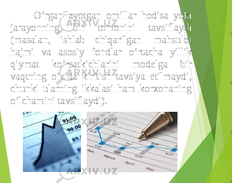 O‘rganilayotgan omillar hodisa yoki jarayonning bir tomonini tavsiflaydi (masalan, ishlab chiqarilgan mahsulot hajmi va asosiy fondlar o‘rtacha yillik qiymat ko‘rsatkichlarini modelga bir vaqtning o‘zida kiritish tavsiya etilmaydi, chunki ularning ikkalasi ham korxonaning o‘lchamini tavsiflaydi). 