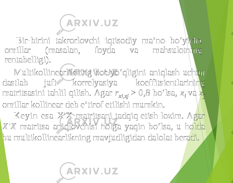 Bir-birini takrorlovchi iqtisodiy ma’no bo‘yicha omillar (masalan, foyda va mahsulotning rentabelligi). Multikollinearlikning bor-yo‘qligini aniqlash uchun dastlab juft korrelyasiya koeffitsientlarining matritsasini tahlil qilish. Agar r xi,xj > 0,8 bo‘lsa, x i va x j omillar kollinear deb e’tirof etilishi mumkin. Keyin esa X&#39;X matritsani tadqiq etish lozim. Agar X&#39;X matritsa aniqlovchisi nolga yaqin bo‘lsa, u holda bu multikollinearlikning mavjudligidan dalolat beradi. 