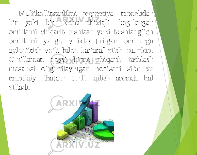 Multikollinearlikni regressiya modelidan bir yoki bir necha chiziqli bog‘langan omillarni chiqarib tashlash yoki boshlang‘ich omillarni yangi, yiriklashtirilgan omillarga aylantirish yo‘li bilan bartaraf etish mumkin. Omillardan qaysi birini chiqarib tashlash masalasi o‘rganilayotgan hodisani sifat va mantiqiy jihatdan tahlil qilish asosida hal etiladi. 