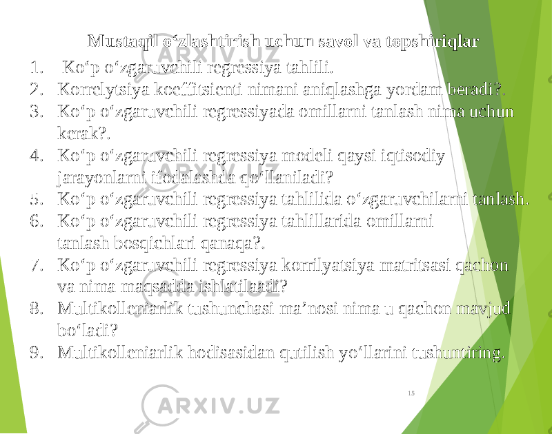 Mustaqil o‘zlashtirish uchun savol va topshiriqlar 1. Ko‘p o‘zgaruvchili regressiya tahlili. 2. Korrelytsiya koeffitsienti nimani aniqlashga yordam beradi?. 3. Ko‘p o‘zgaruvchili regressiyada omillarni tanlash nima uchun kerak?. 4. Ko‘p o‘zgaruvchili regressiya modeli qaysi iqtisodiy jarayonlarni ifodalashda qo‘llaniladi? 5. Ko‘p o‘zgaruvchili regressiya tahlilida o‘zgaruvchilarni tanlash. 6. Ko‘p o‘zgaruvchili regressiya tahlillarida omillarni tanlash bosqichlari qanaqa?. 7. Ko‘p o‘zgaruvchili regressiya korrilyatsiya matritsasi qachon va nima maqsadda ishlatilaadi? 8. Multikolleniarlik tushunchasi ma’nosi nima u qachon mavjud bo‘ladi? 9. Multikolleniarlik hodisasidan qutilish yo‘llarini tushuntiring. 15 