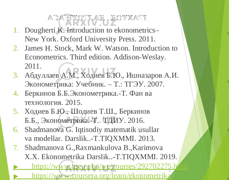 1 6ADABIYOTLAR ROYXATI 1. Dougherti K. Introduction to ekonometrics– New York. Oxford University Press. 2011. 2. James H. Stock, Mark W. Watson. Introduction to Econometrics. Third edition. Addison-Weslay. 2011. 3. Абдуллаев A.M., Ходиев Б.Ю., Ишназаров А.И. Эконометрика: Учебник. – T.: ТГЭУ. 2007. 4. Беркинов Б.Б.Эконометрика.-Т. Фан ва технология. 2015. 5. Ходиев Б.Ю., Шодиев Т.Ш., Беркинов Б.Б., Эконометрика.-Т. ТДИУ. 2016. 6. Shadmanova G. Iqtisodiy matematik usullar va modellar. Darslik..-T.TIQXMMI. 2013. 7. Shadmanova G.,Raxmankulova B.,Karimova X.X. Ekonometrika Darslik..-T.TIQXMMI. 2019. ▶ https://www.hse.ru/ba/we/courses/292702275.html ▶ https://www.coursera.org/learn/ekonometrika 