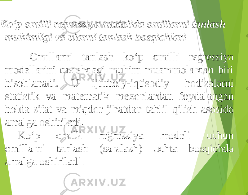 Ko‘p omilli regressiya modelida omillarni tanlash muhimligi va ularni tanlash bosqichlari Omillarni tanlash ko‘p omilli regressiya modellarini tuzishdagi muhim muammolardan biri hisoblanadi. U ijtimoiy-iqtisodiy hodisalarni statistik va matematik mezonlardan foydalangan holda sifat va miqdor jihatdan tahlil qilish asosida amalga oshiriladi. Ko‘p omilli regressiya modeli uchun omillarni tanlash (saralash) uchta bosqichda amalga oshiriladi. 