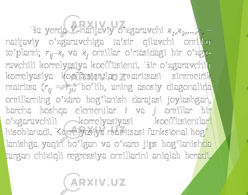 Bu yerda Y –natijaviy o‘zgaruvchi x 1 ,x 2 ,...,x k – natijaviy o‘zgaruvchiga ta’sir qiluvchi omillar to‘plami; r ij – x i va x j omillar o‘rtasidagi bir o‘zga- ruvchili korrelyasiya koeffitsienti. Bir o‘zgaruvchili korrelyasiya koeffitsientlar matritsasi- simmetrik matritsa ( r ij = r ji ) bo‘lib, uning asosiy diagonalida omillarning o‘zaro bog‘lanish darajasi joylashgan, barcha boshqa elementlar i va j omillar bir o‘zgaruvchili korrelyasiyasi koeffitsientlari hisoblanadi. Korrelyasiya matritsasi funksional bog‘- lanishga yaqin bo‘lgan va o‘zaro jips bog‘lanishda turgan chiziqli regressiya omillarini aniqlab beradi. 