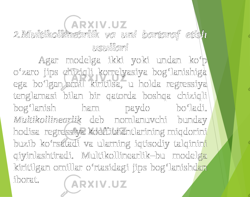 2. Multikollinearlik va uni bartaraf etish usullari Agar modelga ikki yoki undan ko‘p o‘zaro jips chiziqli korrelyasiya bog‘lanishiga ega bo ‘lgan omil kiritilsa, u holda regressiya tenglamasi bilan bir qatorda boshqa chiziqli bog‘lanish ham paydo bo‘ladi. Multikollinearlik deb nomlanuvchi bunday hodisa regressiya koeffitsientlarining miqdorini buzib ko‘rsatadi va ularning iqtisodiy talqinini qiyinlashtiradi. Multikollinearlik–bu modelga kiritilgan omillar o‘rtasidagi jips bog‘lanishdan iborat. 