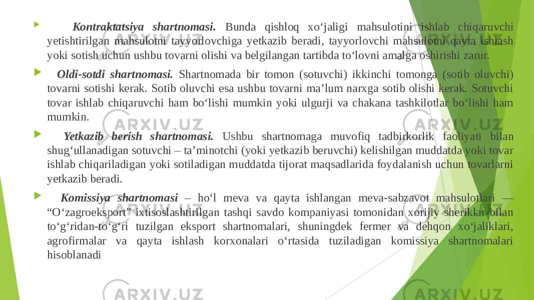  Kontraktatsiya shartnomasi. Bunda qishloq xo‘jaligi mahsulotini ishlab chiqaruvchi yetishtirilgan mahsulotni tayyorlovchiga yetkazib beradi, tayyorlovchi mahsulotni qayta ishlash yoki sotish uchun ushbu tovarni olishi va belgilangan tartibda to‘lovni amalga oshirishi zarur.  Oldi-sotdi shartnomasi. Shartnomada bir tomon (sotuvchi) ikkinchi tomonga (sotib oluvchi) tovarni sotishi kerak. Sotib oluvchi esa ushbu tovarni ma’lum narxga sotib olishi kerak. Sotuvchi tovar ishlab chiqaruvchi ham bo‘lishi mumkin yoki ulgurji va chakana tashkilotlar bo‘lishi ham mumkin.  Yetkazib berish shartnomasi. Ushbu shartnomaga muvofiq tadbirkorlik faoliyati bilan shug ְ‘ ullanadigan sotuvchi – ta’minotchi (yoki yetkazib beruvchi) kelishilgan muddatda yoki tovar ishlab chiqariladigan yoki sotiladigan muddatda tijorat maqsadlarida foydalanish uchun tovarlarni yetkazib beradi.  Komissiya shartnomasi – ho‘l meva va qayta ishlangan meva-sabzavot mahsulotlari ― “O‘zagroeksport” ixtisoslashtirilgan tashqi savdo kompaniyasi tomonidan xorijiy sheriklar bilan to‘g‘ridan-to‘g‘ri tuzilgan eksport shartnomalari, shuningdek fermer va dehqon xo‘jaliklari, agrofirmalar va qayta ishlash korxonalari o‘rtasida tuziladigan komissiya shartnomalari hisoblanadi 