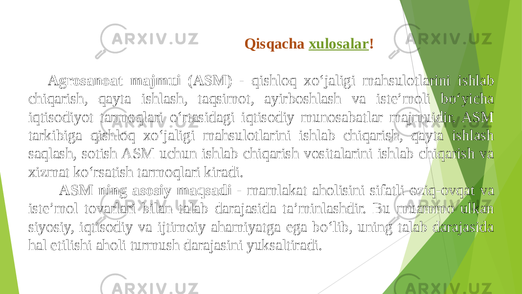  Qisqacha  xulosalar ! Agrosanoat majmui (ASM) - qishloq xo‘jaligi mahsulotlarini ishlab chiqarish, qayta ishlash, taqsimot, ayirboshlash va iste’moli bo‘yicha iqtisodiyot tarmoqlari o‘rtasidagi iqtisodiy munosabatlar majmuidir. ASM tarkibiga qishloq xo‘jaligi mahsulotlarini ishlab chiqarish, qayta ishlash saqlash, sotish ASM uchun ishlab chiqarish vositalarini ishlab chiqarish va xizmat ko‘rsatish tarmoqlari kiradi. ASM ning asosiy maqsadi - mamlakat aholisini sifatli oziq-ovqat va iste’mol tovarlari bilan talab darajasida ta’minlashdir. Bu muammo ulkan siyosiy, iqtisodiy va ijtimoiy ahamiyatga ega bo‘lib, uning talab darajasida hal etilishi aholi turmush darajasini yuksaltiradi. 