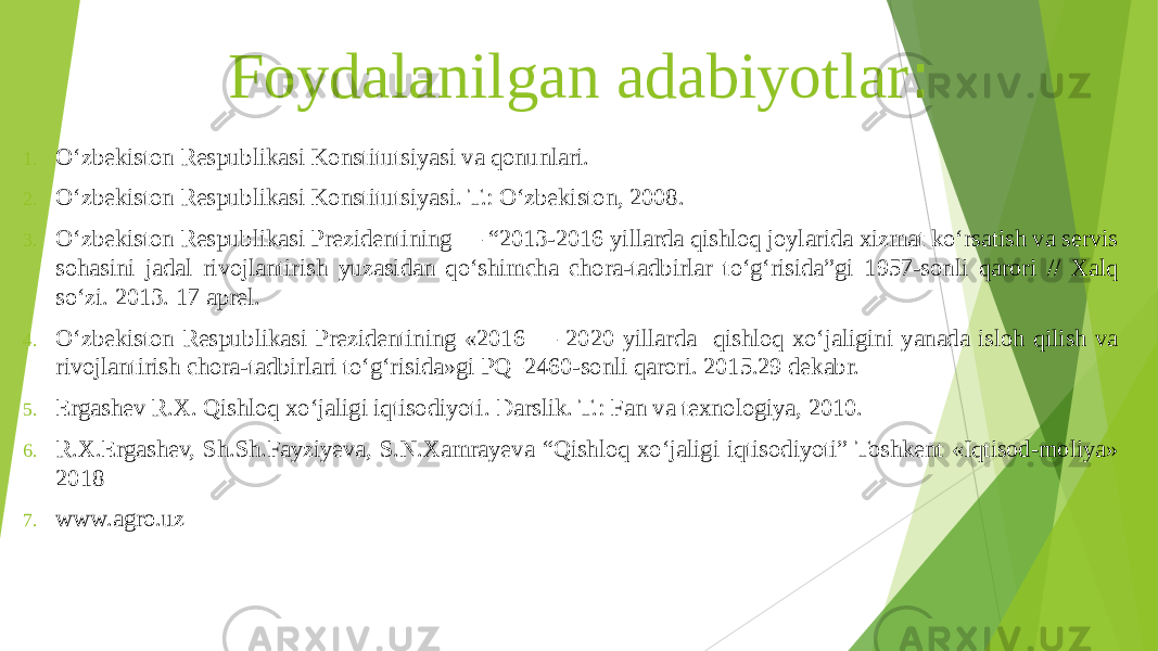 Foydalanilgan adabiyotlar : 1. O‘zbekiston Respublikasi Konstitutsiyasi va qonunlari. 2. O‘zbekiston Respublikasi Konstitutsiyasi. T.: O‘zbekiston, 2008. 3. O‘zbekiston Respublikasi Prezidentining ― “2013-2016 yillarda qishloq joylarida xizmat ko‘rsatish va servis sohasini jadal rivojlantirish yuzasidan qo‘shimcha chora-tadbirlar to‘g‘risida”gi 1957-sonli qarori // Xalq so‘zi. 2013. 17 aprel. 4. О‘zbekiston Respublikasi Prezidentining «2016 — 2020 yillarda qishloq xо‘jaligini yanada isloh qilish va rivojlantirish chora-tadbirlari tо‘g‘risida»gi PQ–2460-sonli qarori. 2015.29 dekabr. 5. Ergashev R.X. Qishloq xo‘jaligi iqtisodiyoti. Darslik. T.: Fan va texnologiya, 2010. 6. R.X.Ergashev, Sh.Sh.Fayziyeva, S.N.Xamrayeva “Qishloq xo‘jaligi iqtisodiyoti” Toshkent «Iqtisod-moliya» 2018 7. www.agro.uz 