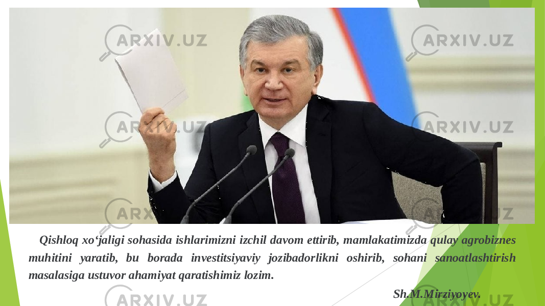  Qishloq xo‘jaligi sohasida ishlarimizni izchil davom ettirib, mamlakatimizda qulay agrobiznes muhitini yaratib, bu borada investitsiyaviy jozibadorlikni oshirib, sohani sanoatlashtirish masalasiga ustuvor ahamiyat qaratishimiz lozim. Sh.M.Mirziyoyev. 