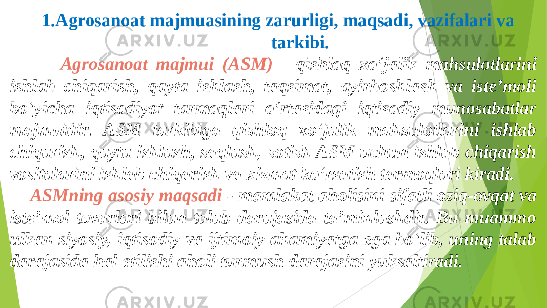  1.Agrosanoat majmuasining zarurligi, maqsadi, vazifalari va tarkibi. Agrosanoat majmui (ASM) - qishloq xo‘jalik mahsulotlarini ishlab chiqarish, qayta ishlash, taqsimot, ayirboshlash va iste’moli bo‘yicha iqtisodiyot tarmoqlari o‘rtasidagi iqtisodiy munosabatlar majmuidir. ASM tarkibiga qishloq xo‘jalik mahsulotlarini ishlab chiqarish, qayta ishlash, saqlash, sotish ASM uchun ishlab chiqarish vositalarini ishlab chiqarish va xizmat ko‘rsatish tarmoqlari kiradi. ASMning asosiy maqsadi - mamlakat aholisini sifatli oziq-ovqat va iste’mol tovarlari bilan talab darajasida ta’minlashdir. Bu muammo ulkan siyosiy, iqtisodiy va ijtimoiy ahamiyatga ega bo‘lib, uning talab darajasida hal etilishi aholi turmush darajasini yuksaltiradi. 