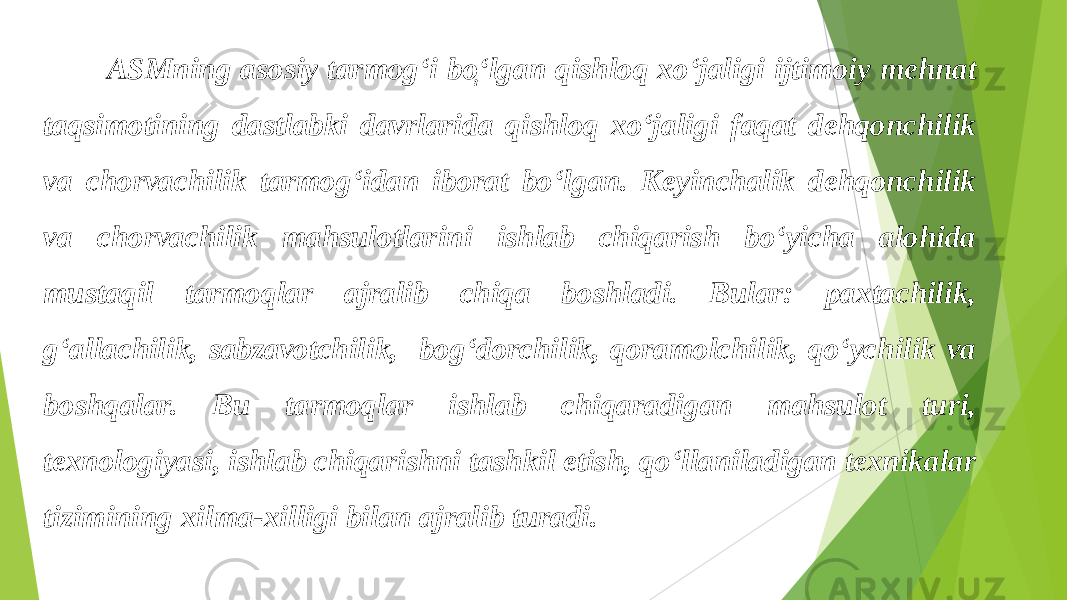  ASMning asosiy tarmog‘i bo ְ‘ lgan qishloq xo‘jaligi ijtimoiy mehnat taqsimotining dastlabki davrlarida qishloq xo‘jaligi faqat dehqonchilik va chorvachilik tarmog‘idan iborat bo‘lgan. Keyinchalik dehqonchilik va chorvachilik mahsulotlarini ishlab chiqarish bo‘yicha alohida mustaqil tarmoqlar ajralib chiqa boshladi. Bular: paxtachilik, g‘allachilik, sabzavotchilik, bog‘dorchilik, qoramolchilik, qo‘ychilik va boshqalar. Bu tarmoqlar ishlab chiqaradigan mahsulot turi, texnologiyasi, ishlab chiqarishni tashkil etish, qo‘llaniladigan texnikalar tizimining xilma-xilligi bilan ajralib turadi. 