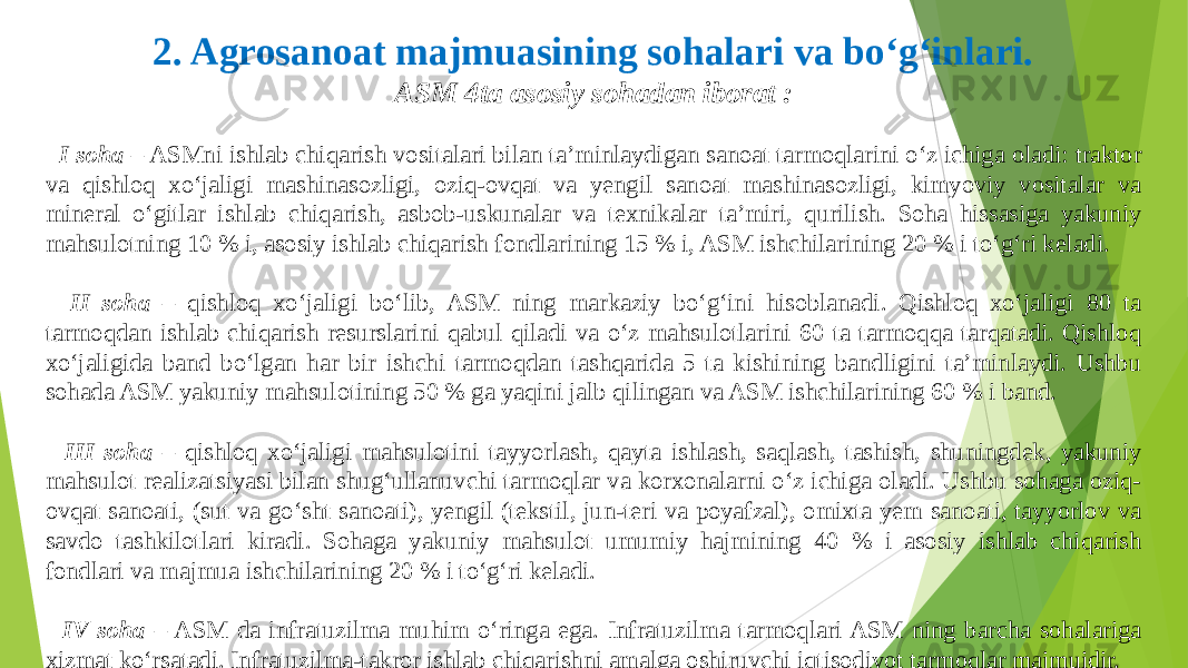 2. Agrosanoat majmuasining sohalari va bo‘g‘inlari. ASM 4ta asosiy sohadan iborat : I soha – ASMni ishlab chiqarish vositalari bilan ta’minlaydigan sanoat tarmoqlarini o‘z ichiga oladi: traktor va qishloq xo‘jaligi mashinasozligi, oziq-ovqat va yengil sanoat mashinasozligi, kimyoviy vositalar va mineral o‘gitlar ishlab chiqarish, asbob-uskunalar va texnikalar ta’miri, qurilish. Soha hissasiga yakuniy mahsulotning 10 % i, asosiy ishlab chiqarish fondlarining 15 % i, ASM ishchilarining 20 % i to‘g‘ri keladi. II soha – qishloq xo‘jaligi bo‘lib, ASM ning markaziy bo‘g‘ini hisoblanadi. Qishloq xo‘jaligi 80 ta tarmoqdan ishlab chiqarish resurslarini qabul qiladi va o‘z mahsulotlarini 60 ta tarmoqqa tarqatadi. Qishloq xo‘jaligida band bo‘lgan har bir ishchi tarmoqdan tashqarida 5 ta kishining bandligini ta’minlaydi. Ushbu sohada ASM yakuniy mahsulotining 50 % ga yaqini jalb qilingan va ASM ishchilarining 60 % i band. III soha – qishloq xo‘jaligi mahsulotini tayyorlash, qayta ishlash, saqlash, tashish, shuningdek, yakuniy mahsulot realizatsiyasi bilan shug‘ullanuvchi tarmoqlar va korxonalarni o‘z ichiga oladi. Ushbu sohaga oziq- ovqat sanoati, (sut va go‘sht sanoati), yengil (tekstil, jun-teri va poyafzal), omixta yem sanoati, tayyorlov va savdo tashkilotlari kiradi. Sohaga yakuniy mahsulot umumiy hajmining 40 % i asosiy ishlab chiqarish fondlari va majmua ishchilarining 20 % i to‘g‘ri keladi. IV soha – ASM da infratuzilma muhim o‘ringa ega. Infratuzilma tarmoqlari ASM ning barcha sohalariga xizmat ko‘rsatadi. Infratuzilma-takror ishlab chiqarishni amalga oshiruvchi iqtisodiyot tarmoqlar majmuidir. 