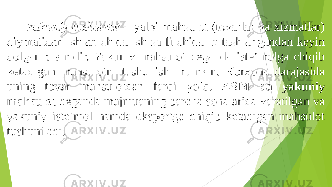  Yakuniy mahsulot – yalpi mahsulot (tovarlar va xizmatlar) qiymatidan ishlab chiqarish sarfi chiqarib tashlangandan keyin qolgan qismidir. Yakuniy mahsulot deganda iste’molga chiqib ketadigan mahsulotni tushunish mumkin. Korxona darajasida uning tovar mahsulotdan farqi yo‘q. ASM da yakuniy mahsulot deganda majmuaning barcha sohalarida yaratilgan va yakuniy iste’mol hamda eksportga chiqib ketadigan mahsulot tushuniladi. 