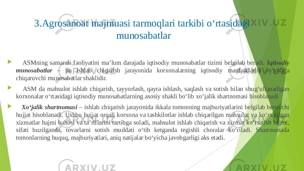 3.Agrosanoat majmuasi tarmoqlari tarkibi o‘rtasidagi munosabatlar  ASMning samarali faoliyatini ma’lum darajada iqtisodiy munosabatlar tizimi belgilab beradi. Iqtisodiy munosabatlar – bu ishlab chiqarish jarayonida korxonalarning iqtisodiy manfaatlarini ro‘yobga chiqaruvchi munosabatlar shaklidir.  ASM da mahsulot ishlab chiqarish, tayyorlash, qayta ishlash, saqlash va sotish bilan shug‘ullanadigan korxonalar o‘rtasidagi iqtisodiy munosabatlarning asosiy shakli bo‘lib xo‘jalik shartnomasi hisoblanadi  Xo‘jalik shartnomasi – ishlab chiqarish jarayonida ikkala tomonning majburiyatlarini belgilab beruvchi hujjat hisoblanadi. Ushbu hujjat orqali korxona va tashkilotlar ishlab chiqarilgan mahsulot va ko‘rsatilgan xizmatlar hajmi bahosi va ta’riflarini tartibga soladi, mahsulot ishlab chiqarish va xizmat ko‘rsatish hajmi, sifati buzilganda, tovarlarni sotish muddati o‘tib ketganda tegishli choralar ko‘riladi. Shartnomada tomonlarning huquq, majburiyatlari, aniq natijalar bo‘yicha javobgarligi aks etadi. 