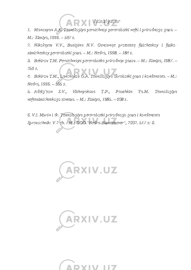 Adabiyotlar 1. Manovyan A.K. Texnologiya pervichnoy pererabotki nefti i prirodnogo gaza. – M.: Ximiya, 1999. – 567 s. 2. Nikolayav V.V., Busigina N.V. Osnovnqe protsessq fizicheskoy i fiziko- ximicheskoy pererabotki gaza. – M.: Nedra, 1998. – 184 s. 3. Bekirov T.M. Pervichnaya pererabotka prirodnqx gazov. – M.: Ximiya, 1987. – 256 s. 4. Bekirov T.M., Lanchakov G.A. Texnologiya obrabotki gaza i kondensata. – M.: Nedra, 1999. – 595 s. 5. Adelg’son S.V., Vishnyakova T.P., Paushkin Ya.M. Texnologiya nefteximicheskogo sinteza. – M.: Ximiya, 1985. – 608 s. 6. V.I. Murin i dr. Texnologiya pererabotki prirodnogo gaza i kondensata Spravochnik: V 2 ch. - M.: OOO &#34;Nedra-Biznestsentr&#34;, 2002.-517 s: il. 