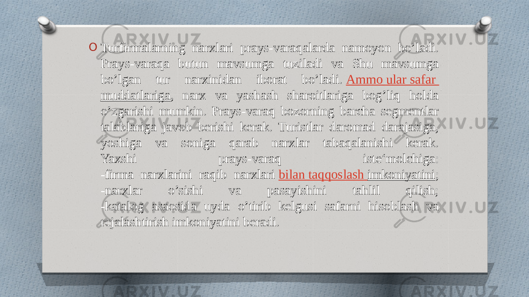 O Turfirmalarning narxlari prays-varaqalarda namoyon bo’ladi. Prays-varaqa butun mavsumga tuziladi va Shu mavsumga bo’lgan tur narxinidan iborat bo’ladi.  Ammo ular safar muddatlariga , narx va yashash sharoitlariga bog’liq holda o’zgarishi mumkin. Prays-varaq bozorning barcha segmentlar talablariga javob berishi kerak. Turistlar daromad darajasiga, yoshiga va soniga qarab narxlar tabaqalanishi kerak. Yaxshi prays-varaq iste‘molchiga: -firma narxlarini raqib narxlari  bilan taqqoslash imkoniyatini ; -narxlar o’sishi va pasayishini tahlil qilish; -katalog asaosida uyda o’tirib kelgusi safarni hisoblash va rejalashtirish imkoniyatini beradi. 