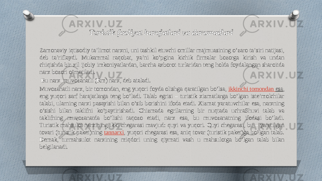 Turistik faoliyat harajatlari va daromadlari Zamonaviy iqtisodiy ta‘limot narxni, uni tashkil etuvchi omillar majmuasining o’zaro ta‘siri natijasi, deb ta‘riflaydi. Mukammal raqobat, ya‘ni ko’pgina kichik firmalar bozorga kirish va undan chiqishda bir xil ijobiy imkoniyatlardan, barcha axborot turlaridan teng holda foydalangan sharoitda narx bozori o’rnatiladi. Bu narx–muvozanatli (Rm) narx, deb ataladi. Muvozanatli narx, bir tomondan, eng yuqori foyda olishga qaratilgan bo’lsa,  ikkinchi tomondan esa , eng yuqori sarf harajatlarga teng bo’ladi. Talab egrisi – turistik xizmatlarga bo’lgan iste‘molchilar talabi, ularning narxi pasayishi bilan o’sib borishini ifoda etadi. Xizmat yaratuvchilar esa, narxning o’sishi bilan taklifni ko’paytirishadi. Chizmada egrilarning bir nuqtada uchraShuvi talab va taklifning muvozanatda bo’lishi taqozo etadi, narx esa, bu muvozanatning ifodasi bo’ladi. Turistik mahsulot narxining ikki chegarasi mavjud: quyi va yuqori. Quyi chegarasi, bu – yaratilgan tovari (turistik paket)ning  tannarxi , yuqori chegarasi esa, aniq tovar (turistik paket)ga bo’lgan talab. Demak, turmahsulot narxining miqdori uning qiymati vash u mahsulotga bo’lgan talab bilan belgilanadi. 