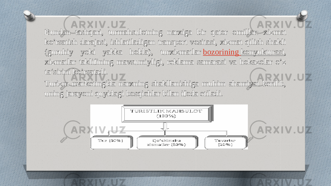 Bundan tashqari, turmahsulotning narxiga bir qator omillar: xizmat ko’rsatish darajasi, ishlatiladigan transport vositasi, xizmat qilish shakli (guruhiy yoki yakka holda), turxizmatlar  bozorining konyukturasi , xizmatlar taklifining mavsumiyligi, reklama samarasi va hokazolar o’z ta‘sirini ko’rsatadi. Turizm marketingida narxning shakllanishiga muhim ahamiyat berilib, uning jarayoni quyidagi bosqichlar bilan ifoda etiladi. 