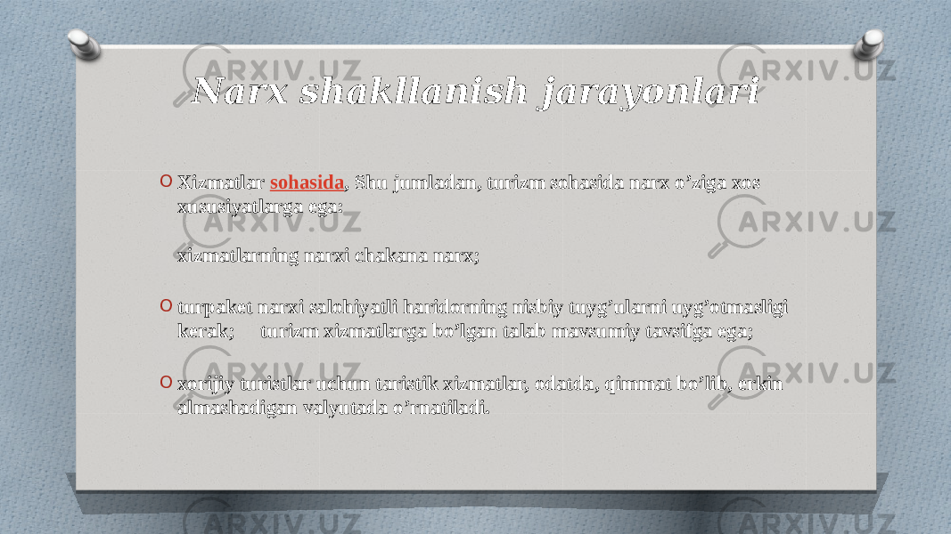 Narx shakllanish jarayonlari O Xizmatlar  sohasida , Shu jumladan, turizm sohasida narx o’ziga xos xususiyatlarga ega: xizmatlarning narxi chakana narx; O turpaket narxi salohiyatli haridorning nisbiy tuyg’ularni uyg’otmasligi kerak;  turizm xizmatlarga bo’lgan talab mavsumiy tavsifga ega; O xorijiy turistlar uchun taristik xizmatlar, odatda, qimmat bo’lib, erkin almashadigan valyutada o’rnatiladi. 