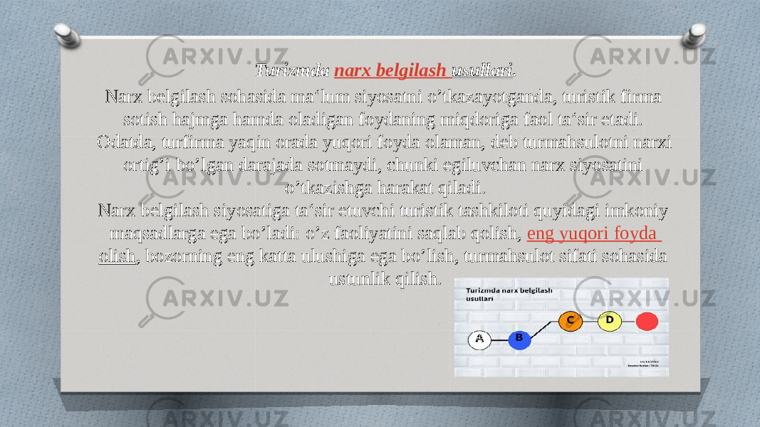 Turizmda  narx belgilash usullari . Narx belgilash sohasida ma‘lum siyosatni o’tkazayotganda, turistik firma sotish hajmga hamda oladigan foydaning miqdoriga faol ta‘sir etadi. Odatda, turfirma yaqin orada yuqori foyda olaman, deb turmahsulotni narxi ortig’i bo’lgan darajada sotmaydi, chunki egiluvchan narx siyosatini o’tkazishga harakat qiladi. Narx belgilash siyosatiga ta‘sir etuvchi turistik tashkiloti quyidagi imkoniy maqsadlarga ega bo’ladi: o’z faoliyatini saqlab qolish,  eng yuqori foyda olish , bozorning eng katta ulushiga ega bo’lish, turmahsulot sifati sohasida ustunlik qilish. 