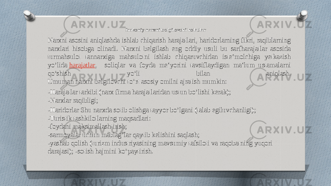 Imkoniy narxni belgilovchi holatlar Narxni asosini aniqlashda ishlab chiqarish harajatlari, haridorlarning fikri, raqiblarning narxlari hisobga olinadi. Narxni belgilash eng oddiy usuli bu sarfharajatlar asosida turmahsulot tannarxiga mahsulotni ishlab chiqaruvchidan iste‘molchiga yetkazish yo’lida  harajatlar , soliqlar va foyda me‘yorini tavsiflaydigan ma‘lum ustamalarni qo’shish yo’li bilan aniqlash. Umuman narxni belgilovchi to’rt asosiy omilni ajratish mumkin: -Harajatlar tarkibi (narx firma harajatlaridan ustun bo’lishi kerak); -Narxlar raqibligi; -Haridorlar Shu narxda sotib olishga tayyor bo’lgani (talab egiluvchanligi); -Turistik tashkilotlarning maqsadlari: -foydani maksimallashtirish; -sarmoyalar uchun mablag’lar qaytib kelishini saqlash; -yashab qolish (turizm industriyasining mavsumiy tafsiloti va raqobatning yuqori darajasi); -sotish hajmini ko’paytirish. 