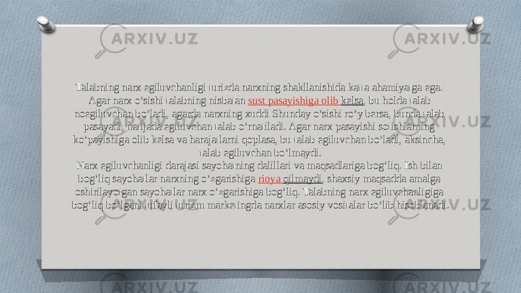 Talabning narx egiluvchanligi turizda narxning shakllanishida katta ahamiyatga ega. Agar narx o’sishi talabning nisbatan  sust pasayishiga olib kelsa , bu holda talab noegiluvchan bo’ladi, agarda narxning xuddi Shunday o’sishi ro’y bersa, bunda talab pasayadi, natijada egiluvchan talab o’rnatiladi. Agar narx pasayishi sotishlarning ko’payishiga olib kelsa va harajatlarni qoplasa, bu talab egiluvchan bo’ladi, aksincha, talab egiluvchan bo’lmaydi. Narx egiluvchanligi darajasi sayohatning dalillari va maqsadlariga bog’liq. Ish bilan bog’liq sayohatlar narxning o’zgarishiga  rioya qilmaydi , shaxsiy maqsadda amalga oshirilayotgan sayohatlar narx o’zgarishiga bog’liq. Talabning narx egiluvchanligiga bog’liq bo’lgani tufayli turizm marketingda narxlar asosiy vositalar bo’lib hisoblanadi. 