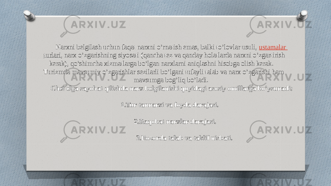 Narxni belgilash uchun faqat narxni o’rnatish emas, balki to’lovlar usuli,  ustamalar turlari , narx o’zgarishning siyosati (qancha tez va qanday holatlarda narxni o’zgartirish kerak), qo’shimcha xizmatlarga bo’lgan narxlarni aniqlashni hisobga olish kerak. Turizmda mavsumiy o’zgarishlar sezilarli bo’lgani tufayli talab va narx o’zgarishi ham mavsumga bog’liq bo’ladi. Chet elga sayohat qilishda narx belgilanishi quyidagi asosiy omillarga bo’ysunadi: 1.Tur tannarxi va foyda darajasi. 2.Raqobat narxlar darajasi. 3.Bozorda talab va taklif nisbati. 