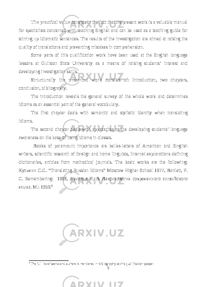 The practical value consists in the fact that the present work is a valuable manual for specialists concerned with teaching English and can be used as a teaching guide for stirring up idiomatic sentences. The results of the investigation are aimed at raising the quality of translations and preventing mistakes in comprehension. Some parts of this qualification work have been used at the English language lessons at Gulistan State University as a means of raising students’ interest and developing investigation skills. Structurally the presented work consists of: Introduction, two chapters, conclusion, bibliography. The introduction reveals the general survey of the whole work and determines idioms as an essential part of the general vocabulary. The first chapter deals with semantic and stylistic identity when translating idioms. The second chapter deals with approaches to the developing students’ language awareness on the base of using idioms in classes. Books of paramount importance are belles-letters of American and English writers, scientific research of foreign and home linguists, Internet explorations defining dictionaries, articles from methodical journals. The basic works are the following: Кузьмин C.C. “Translating Russian Idioms” Moscow Higher School 1977, Bartlett, F. C. Remembering: 1968, Арнольд И . В . Лексикология современного английского языка . М.: 1959. 6 6 The full list of works and authors is mentioned in bibliography to this qualification paoper. 6 