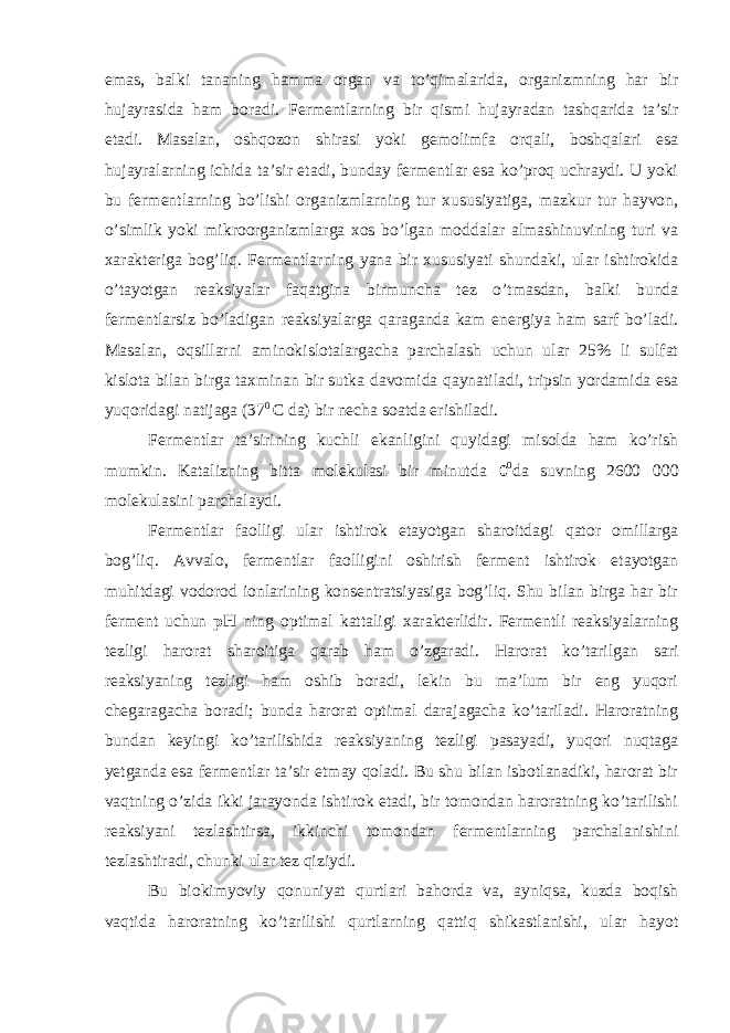 emas, balki tananing hamma organ va to’qimalarida, organizmning har bir hujayrasida ham boradi. Fermentlarning bir qismi hujayradan tashqarida ta’sir etadi. Masalan, oshqozon shirasi yoki gemolimfa orqali, boshqalari esa hujayralarning ichida ta’sir etadi, bunday fermentlar esa ko’proq uchraydi. U yoki bu fermentlarning bo’lishi organizmlarning tur xususiyatiga, mazkur tur hayvon, o’simlik yoki mikroorganizmlarga xos bo’lgan moddalar almashinuvining turi va xarakteriga bog’liq. Fermentlarning yana bir xususiyati shundaki, ular ishtirokida o’tayotgan reaksiyalar faqatgina birmuncha tez o’tmasdan, balki bunda fermentlarsiz bo’ladigan reaksiyalarga qaraganda kam energiya ham sarf bo’ladi. Masalan, oqsillarni aminokislotalargacha parchalash uchun ular 25% li sulfat kislota bilan birga taxminan bir sutka davomida qaynatiladi, tripsin yordamida esa yuqoridagi natijaga (37 0 C da) bir necha soatda erishiladi. Fermentlar ta’sirining kuchli ekanligini quyidagi misolda ham ko’rish mumkin. Katalizning bitta molekulasi bir minutda 0 0 da suvning 2600 000 molekulasini parchalaydi. Fermentlar faolligi ular ishtirok etayotgan sharoitdagi qator omillarga bog’liq. Avvalo, fermentlar faolligini oshirish ferment ishtirok etayotgan muhitdagi vodorod ionlarining konsentratsiyasiga bog’liq. Shu bilan birga har bir ferment uchun pH ning optimal kattaligi xarakterlidir. Fermentli reaksiyalarning tezligi harorat sharoitiga qarab ham o’zgaradi. Harorat ko’tarilgan sari reaksiyaning tezligi ham oshib boradi, lekin bu ma’lum bir eng yuqori chegaragacha boradi; bunda harorat optimal darajagacha ko’tariladi. Haroratning bundan keyingi ko’tarilishida reaksiyaning tezligi pasayadi, yuqori nuqtaga yetganda esa fermentlar ta’sir etmay qoladi. Bu shu bilan isbotlanadiki, harorat bir vaqtning o’zida ikki jarayonda ishtirok etadi, bir tomondan haroratning ko’tarilishi reaksiyani tezlashtirsa, ikkinchi tomondan fermentlarning parchalanishini tezlashtiradi, chunki ular tez qiziydi. Bu biokimyoviy qonuniyat qurtlari bahorda va, ayniqsa, kuzda boqish vaqtida haroratning ko’tarilishi qurtlarning qattiq shikastlanishi, ular hayot 