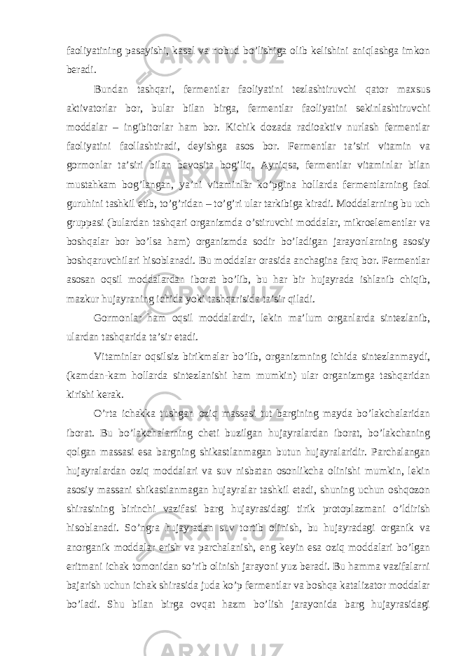 faoliyatining pasayishi, kasal va nobud bo’lishiga olib kelishini aniqlashga imkon beradi. Bundan tashqari, fermentlar faoliyatini tezlashtiruvchi qator maxsus aktivatorlar bor, bular bilan birga, fermentlar faoliyatini sekinlashtiruvchi moddalar – ingibitorlar ham bor. Kichik dozada radioaktiv nurlash fermentlar faoliyatini faollashtiradi, deyishga asos bor. Fermentlar ta’siri vitamin va gormonlar ta’siri bilan bevosita bog’liq. Ayniqsa, fermentlar vitaminlar bilan mustahkam bog’langan, ya’ni vitaminlar ko’pgina hollarda fermentlarning faol guruhini tashkil etib, to’g’ridan – to’g’ri ular tarkibiga kiradi. Moddalarning bu uch gruppasi (bulardan tashqari organizmda o’stiruvchi moddalar, mikroelementlar va boshqalar bor bo’lsa ham) organizmda sodir bo’ladigan jarayonlarning asosiy boshqaruvchilari hisoblanadi. Bu moddalar orasida anchagina farq bor. Fermentlar asosan oqsil moddalardan iborat bo’lib, bu har bir hujayrada ishlanib chiqib, mazkur hujayraning ichida yoki tashqarisida ta’sir qiladi. Gormonlar ham oqsil moddalardir, lekin ma’lum organlarda sintezlanib, ulardan tashqarida ta’sir etadi. Vitaminlar oqsilsiz birikmalar bo’lib, organizmning ichida sintezlanmaydi, (kamdan-kam hollarda sintezlanishi ham mumkin) ular organizmga tashqaridan kirishi kerak. O’rta ichakka tushgan oziq massasi tut bargining mayda bo’lakchalaridan iborat. Bu bo’lakchalarning cheti buzilgan hujayralardan iborat, bo’lakchaning qolgan massasi esa bargning shikastlanmagan butun hujayralaridir. Parchalangan hujayralardan oziq moddalari va suv nisbatan osonlikcha olinishi mumkin, lekin asosiy massani shikastlanmagan hujayralar tashkil etadi, shuning uchun oshqozon shirasining birinchi vazifasi barg hujayrasidagi tirik protoplazmani o’ldirish hisoblanadi. So’ngra hujayradan suv tortib olinish, bu hujayradagi organik va anorganik moddalar erish va parchalanish, eng keyin esa oziq moddalari bo’lgan eritmani ichak tomonidan so’rib olinish jarayoni yuz beradi. Bu hamma vazifalarni bajarish uchun ichak shirasida juda ko’p fermentlar va boshqa katalizator moddalar bo’ladi. Shu bilan birga ovqat hazm bo’lish jarayonida barg hujayrasidagi 