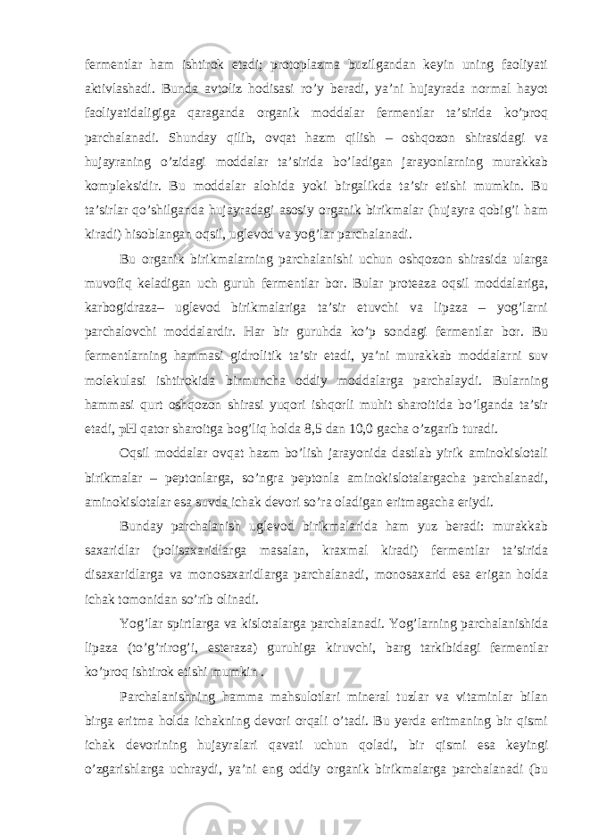 fermentlar ham ishtirok etadi; protoplazma buzilgandan keyin uning faoliyati aktivlashadi. Bunda avtoliz hodisasi ro’y beradi, ya’ni hujayrada normal hayot faoliyatidaligiga qaraganda organik moddalar fermentlar ta’sirida ko’proq parchalanadi. Shunday qilib, ovqat hazm qilish – oshqozon shirasidagi va hujayraning o’zidagi moddalar ta’sirida bo’ladigan jarayonlarning murakkab kompleksidir. Bu moddalar alohida yoki birgalikda ta’sir etishi mumkin. Bu ta’sirlar qo’shilganda hujayradagi asosiy organik birikmalar (hujayra qobig’i ham kiradi) hisoblangan oqsil, uglevod va yog’lar parchalanadi. Bu organik birikmalarning parchalanishi uchun oshqozon shirasida ularga muvofiq keladigan uch guruh fermentlar bor. Bular proteaza oqsil moddalariga, karbogidraza– uglevod birikmalariga ta’sir etuvchi va lipaza – yog’larni parchalovchi moddalardir. Har bir guruhda ko’p sondagi fermentlar bor. Bu fermentlarning hammasi gidrolitik ta’sir etadi, ya’ni murakkab moddalarni suv molekulasi ishtirokida birmuncha oddiy moddalarga parchalaydi. Bularning hammasi qurt oshqozon shirasi yuqori ishqorli muhit sharoitida bo’lganda ta’sir etadi, pH qator sharoitga bog’liq holda 8,5 dan 10,0 gacha o’zgarib turadi. Oqsil moddalar ovqat hazm bo’lish jarayonida dastlab yirik aminokislotali birikmalar – peptonlarga, so’ngra peptonla aminokislotalargacha parchalanadi, aminokislotalar esa suvda ichak devori so’ra oladigan eritmagacha eriydi. Bunday parchalanish uglevod birikmalarida ham yuz beradi: murakkab saxaridlar (polisaxaridlarga masalan, kraxmal kiradi) fermentlar ta’sirida disaxaridlarga va monosaxaridlarga parchalanadi, monosaxarid esa erigan holda ichak tomonidan so’rib olinadi. Yog’lar spirtlarga va kislotalarga parchalanadi. Yog’larning parchalanishida lipaza (to’g’rirog’i, esteraza) guruhiga kiruvchi, barg tarkibidagi fermentlar ko’proq ishtirok etishi mumkin . Parchalanishning hamma mahsulotlari mineral tuzlar va vitaminlar bilan birga eritma holda ichakning devori orqali o’tadi. Bu yerda eritmaning bir qismi ichak devorining hujayralari qavati uchun qoladi, bir qismi esa keyingi o’zgarishlarga uchraydi, ya’ni eng oddiy organik birikmalarga parchalanadi (bu 