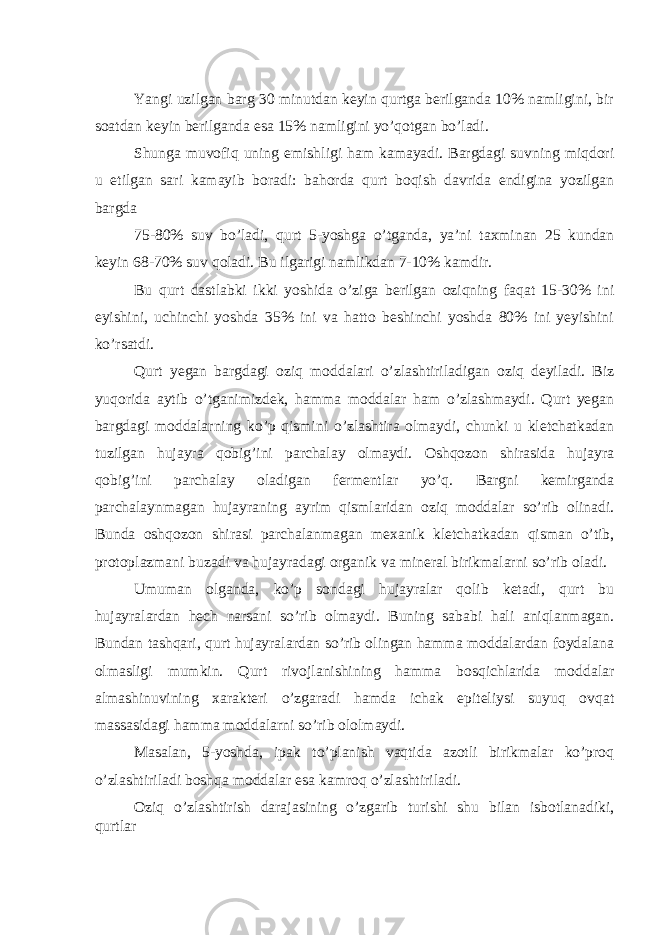  Yangi uzilgan barg 30 minutdan keyin qurtga berilganda 10% namligini, bir soatdan keyin berilganda esa 15% namligini yo’qotgan bo’ladi. Shunga muvofiq uning emishligi ham kamayadi. Bargdagi suvning miqdori u etilgan sari kamayib boradi: bahorda qurt boqish davrida endigina yozilgan bargda 75-80% suv bo’ladi, qurt 5-yoshga o’tganda, ya’ni taxminan 25 kundan keyin 68-70% suv qoladi. Bu ilgarigi namlikdan 7-10% kamdir. Bu qurt dastlabki ikki yoshida o’ziga berilgan oziqning faqat 15-30% ini eyishini, uchinchi yoshda 35% ini va hatto beshinchi yoshda 80% ini yeyishini ko’rsatdi. Qurt yegan bargdagi oziq moddalari o’zlashtiriladigan oziq deyiladi. Biz yuqorida aytib o’tganimizdek, hamma moddalar ham o’zlashmaydi. Qurt yegan bargdagi moddalarning ko’p qismini o’zlashtira olmaydi, chunki u kletchatkadan tuzilgan hujayra qobig’ini parchalay olmaydi. Oshqozon shirasida hujayra qobig’ini parchalay oladigan fermentlar yo’q. Bargni kemirganda parchalaynmagan hujayraning ayrim qismlaridan oziq moddalar so’rib olinadi. Bunda oshqozon shirasi parchalanmagan mexanik kletchatkadan qisman o’tib, protoplazmani buzadi va hujayradagi organik va mineral birikmalarni so’rib oladi. Umuman olganda, ko’p sondagi hujayralar qolib ketadi, qurt bu hujayralardan hech narsani so’rib olmaydi. Buning sababi hali aniqlanmagan. Bundan tashqari, qurt hujayralardan so’rib olingan hamma moddalardan foydalana olmasligi mumkin. Qurt rivojlanishining hamma bosqichlarida moddalar almashinuvining xarakteri o’zgaradi hamda ichak epiteliysi suyuq ovqat massasidagi hamma moddalarni so’rib ololmaydi. Masalan, 5-yoshda, ipak to’planish vaqtida azotli birikmalar ko’proq o’zlashtiriladi boshqa moddalar esa kamroq o’zlashtiriladi. Oziq o’zlashtirish darajasining o’zgarib turishi shu bilan isbotlanadiki, qurtlar 